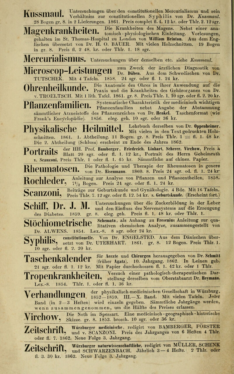 It ii niMiiJ Untersuchungen über den constitutionellen Mercurialismus und sein lYU&OlIlcllll« Verhältniss zur constitutionellen Syphilis von Dr. Kussmaul. 28 Bogen gr. 8. in 2 Lieferungen. 1861. Preis complet fi. 4. 12 kr. oder Thlr. 2. 12 sgr. IVIaO'PnlrvnillrllPltpn ^e Krankheiten des Magens. Nebst einer ana- lTla^,IlliI ClIlKIicllcIl. tomisch-physiologischen Einleitung. Vorlesungen, gehalten im St. Thomas-Hospital zu London von William Brinton. Aus dem Eng- lischen übersetzt von Dr. H. O. BAUER. Mit vielen Holzschnitten. 19 Bogen in gr. 8. Preis fl. 2 48. kr. oder Thlr. 1. 18 sgr. lflGrClll'lflllSlTllIS» Untersuchungen über denselben etc. siehe Kussmaul. Mini'nconn T oictllllO'fm zum Zweck der ärztlichen Diagnostik von lUlLlUöLUJJ-JUei&lUIlgCU Dr. Diiben. Aus dem Schwedischen von Dr. TUTSCHEK. Mit 4 Tafeln. 1858. 24 sgr. oder fl. 1. 24 kr. ^ 01ll»Pllllpillriinrlp ^*e Anatomie des Ohres in ihrer Anwendung auf die V/I1I cllllclllillllllc. praxis und die Krankheiten des Gehöror^anes von Dr. v. TRQELTSCH. Mit 1 lith. Tafel. 1861. gr. 8. Preis Thlr. 1. 10 sgr. oder fl. 2. 20 kr. Pflair/cmPaivliliPll Systematische Charakteristik der medicinisch wichtigen I lldllAcllldllllllcil. Pflanzenfamilien nebst Angabe der Abstammung sämmtlicher Arzneistoffe des Pflanzenreiches von Dr. Henkel. Taschenformat (wie Frank's Encyclopädie). 1856. eleg. geh. 10 sgr. oder 36 kr. PWcilralic*4lP Hpilmitfpl L<*rbuch derselben von Dr. Oppenheimer. rIiyMH.dIloL.Iie neilllllllCl. Mit vielen in den Text gedruckten Holz- schnitten. 1861. 1. Abtheilung. 11 Bogen, gr. 8. Preis Thlr. 1 = fl. 1. 48 kr. Die 2. Abtheilung (Schluss) erscheint zu Ende des Jahres 1862. Pni'fl'Qitc der *^- ^ro*- Bamberger, Friedreich, Linliart, Scherer, Virchow, Preis ä lUlllclllö Biatt 20 sgr. oder fl. 1. 12 kr., Portrait des Herrn Geheimrath v. Scai)/oni, Preis Thlr. 1 oder fl. 1. 45 kr. Sämmtliche auf chines. Papier. VMioiiivialrwcui Die Pathologie und Therapie der Rheumatosen in genere r\IlcUIIldlUht;iI. von Dr. Eiseiimaim. 1860. 8. Preis 24 sgr. od. fl. 1. 24 kr- Tirn»Vilc»rl£»V Anleitung zur Analyse von Pflanzen und Pflanzentheilen. 1858. I\UClllc(lcl 5 7i/2 Bogen. Preis 24 sgr. oder fl. 1. 24 kr. o „ • Beiträge zur Geburtskunde und Gynäkologie. 4 Bde. Mit 16 Tafeln. k5LdIlZUlll; preis Thlr. 7. 12 sgr. oder fl. 12. 54 kr. s. Geburtskuude. (Erscheint fort.) QolliflP T\v 1YT Untersuchungen über die Zuckerbildung in der Leber ÖLIII1I5 Ul» «I» 1*1 • und den Einfluss des Nervensystems auf die Erzeugung des Diabetes. 1859. gr. 8. eleg. geh. Preis fl. 1. 48 kr. oder Thlr. 1. ^Unpllinmptl'iephp Sc,ien,ata> als Anhang zu Fresenius Anleitung zur qua- kjlULlllUIllcH IfeUIlC Ktativen chemischen Analyse, zusammengestellt von Dr. ALWENS. 1854. Lex.-8. 8 sgr. oder 24 kr. 0 K»l» constitutionelle. Von Dr. ENGELSTED. Aus dem Dänischen über- nypiülIOj setzt von Dr. UTERHART. 1861. gr. 8. 12 Bogen. Preis Thlr. 1. 10 sgr. oder fl. 2. 20 kr. T,ac'r»lizinlralprirlpv fur Aeizte und Chirurgen herausgegeben von Dr. Schmitt 1 döLlltDllltdlCllUcl (früher Agatz). 10. Jahrgang. 1862. In Leinen geb. 21 sgr. oder fl. 1. 12 kr. Mit Papier durchschossen fl. 1. 42 kr. oder 1 Thlr. TVnnPnlrranHlpitpn Versuch einer pathologisch-therapeutischen Dar- 11 UpCUI\I CUUVIICIICII5 Stellung derselben vom Oberstabsarzt Dr. Heymann. Lex.-8. 1854. Thlr. 1. oder fl. 1. 36 kr. ___ \TrwUni~kA}nr\rvc\n der phvsikalisch-medicinischen Gesellschaft in Würzburg. V cllldlllUUH^fll. 1852—1859. III.—X. Band. Mit vielen Tafeln. Jeder Band (in 2—3 Heften) wird einzeln gegeben. Sämmtliche Jahrgänge werden, wenn zusammengenommen, um die Hälfte des Preises erlassen. ^IT* U „ Die Noth im Spessart. Eine medicinisch-geographisch-historische VIILIIUW5 Skizze, gr. 8. 1853. brosch. 10 sgr. oder 36 kr. 7£ntc>r»lii»ift- Würzburger medicinische, redigirt von BAMBERGER, FORSTER ZiCllSCllllllj unci v. SCANZONI. Preis des Jahrganges von 6 Heften 4 Thlr. oder fl. 7. 1862. Neue Folge 3. Jahrgang. 7£iitciol»¥nft Würzburger naturwissenschaftliche, redigirt von MULLER, SCHENK ZitllöUlI 111. und SCHWARZENBACH. Jährlich 3 — 4 Hefte. 2 Thlr. oder