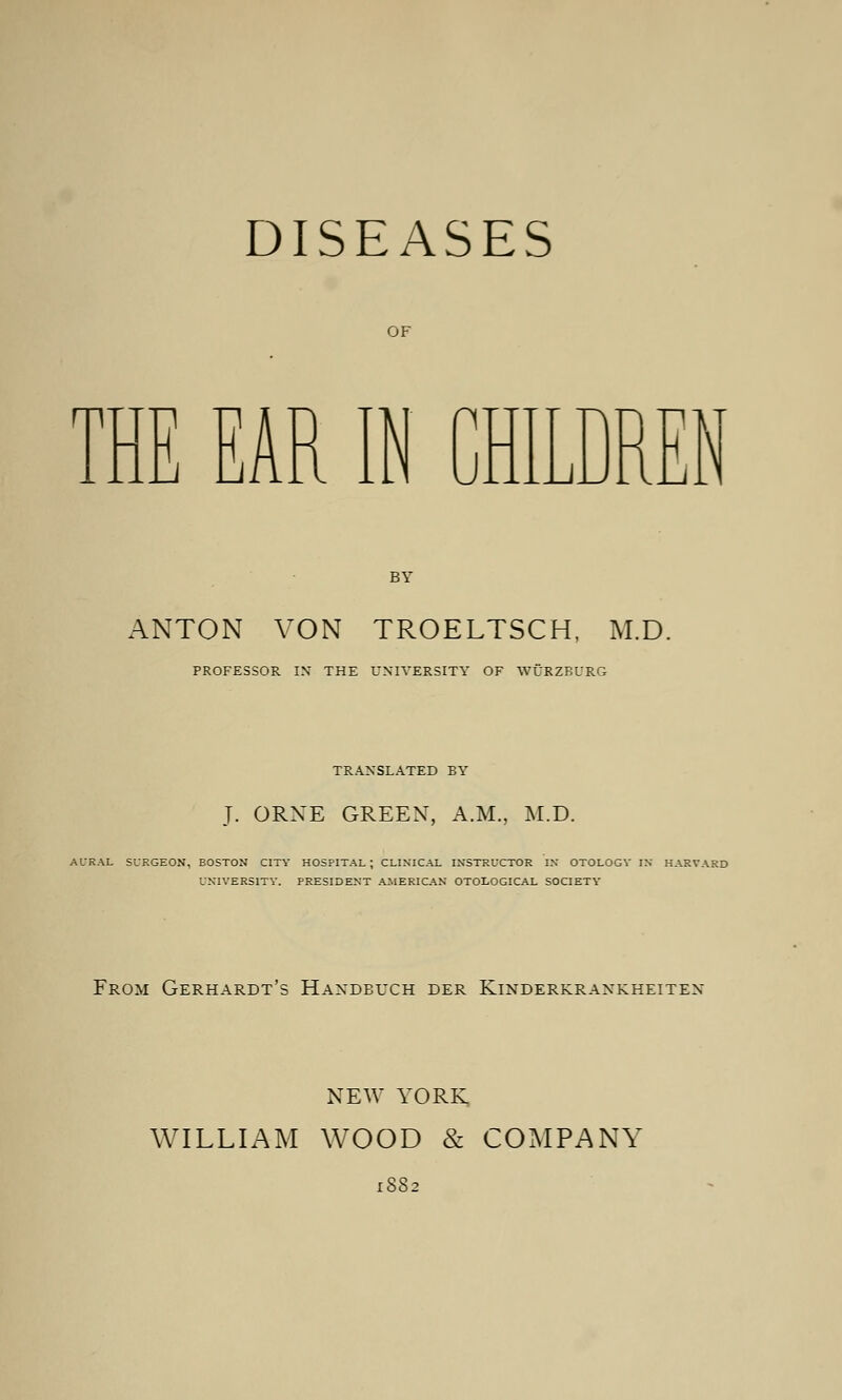 DISEASES OF THE EAR IN CHILDREN BY ANTON VON TROELTSCH, M.D. PROFESSOR IN THE UNIVERSITY OF WÜRZBURG TRANSLATED BY T. ORNE GREEN, A.M., M.D. AURAL SURGEON, BOSTON CITY HOSPITAL; CLINICAL INSTRUCTOR IN OTOLOGV IN HARVARD UNIVERSITY. PRESIDENT AMERICAN OTOLOGICAL SOCIETY From Gerhardt's Handbuch der Kinderkrankheiten NEW YORK WILLIAM WOOD & COMPANY 1SS2