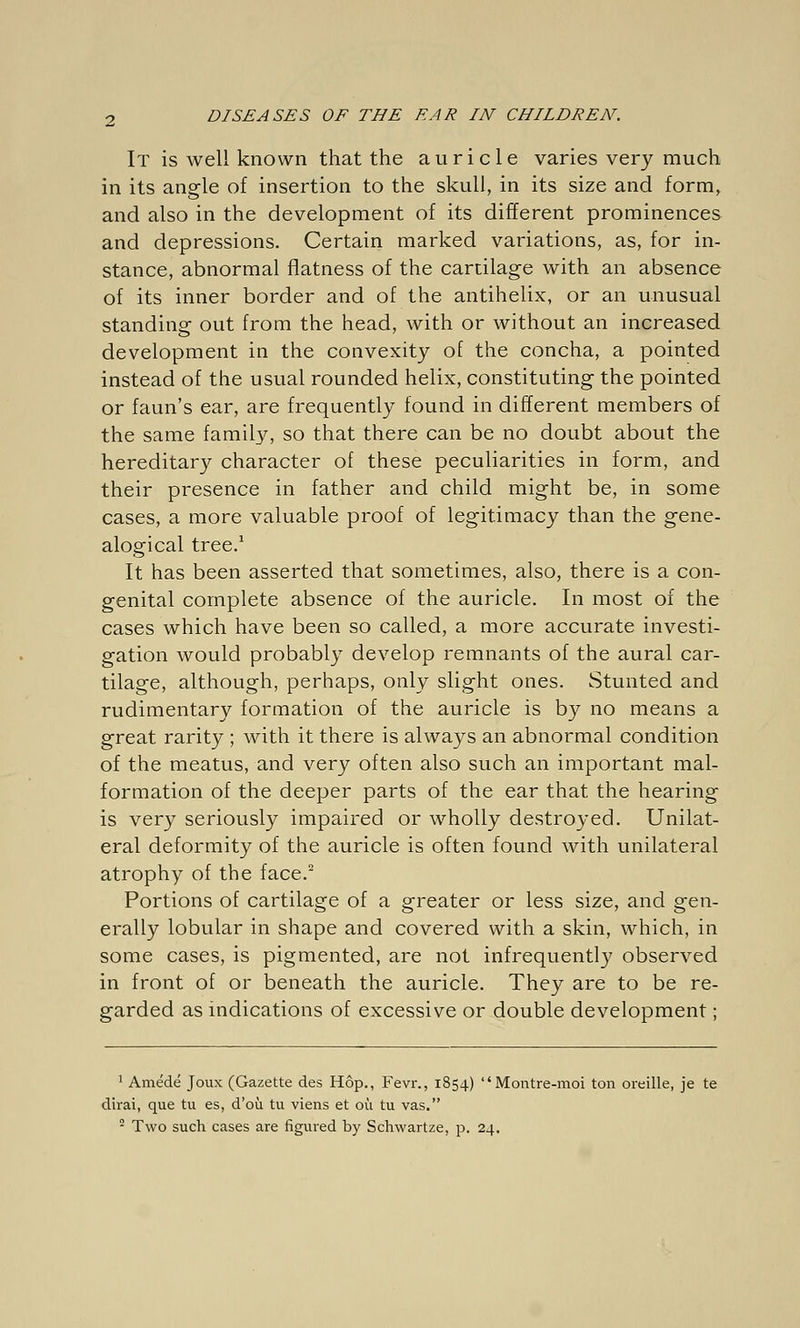 It is well known that the auricle varies very much in its angle of insertion to the skull, in its size and form, and also in the development of its different prominences and depressions. Certain marked variations, as, for in- stance, abnormal flatness of the cartilage with an absence of its inner border and of the antihelix, or an unusual standing out from the head, with or without an increased development in the convexity of the concha, a pointed instead of the usual rounded helix, constituting the pointed or faun's ear, are frequently found in different members of the same family, so that there can be no doubt about the hereditary character of these peculiarities in form, and their presence in father and child might be, in some cases, a more valuable proof of legitimacy than the gene- alogical tree.1 It has been asserted that sometimes, also, there is a con- genital complete absence of the auricle. In most of the cases which have been so called, a more accurate investi- gation would probably develop remnants of the aural car- tilage, although, perhaps, only slight ones. Stunted and rudimentary formation of the auricle is by no means a great rarity ; with it there is always an abnormal condition of the meatus, and very often also such an important mal- formation of the deeper parts of the ear that the hearing is very seriously impaired or wholly destroyed. Unilat- eral deformity of the auricle is often found with unilateral atrophy of the face.2 Portions of cartilage of a greater or less size, and gen- erally lobular in shape and covered with a skin, which, in some cases, is pigmented, are not infrequently observed in front of or beneath the auricle. They are to be re- garded as indications of excessive or double development; 1 Amede Joux (Gazette des Hop., Fevr., 1854) Montre-moi ton oreille, je te dirai, que tu es, d'oü tu viens et oü tu vas. 5 Two such cases are figured by Schwartze, p. 24.