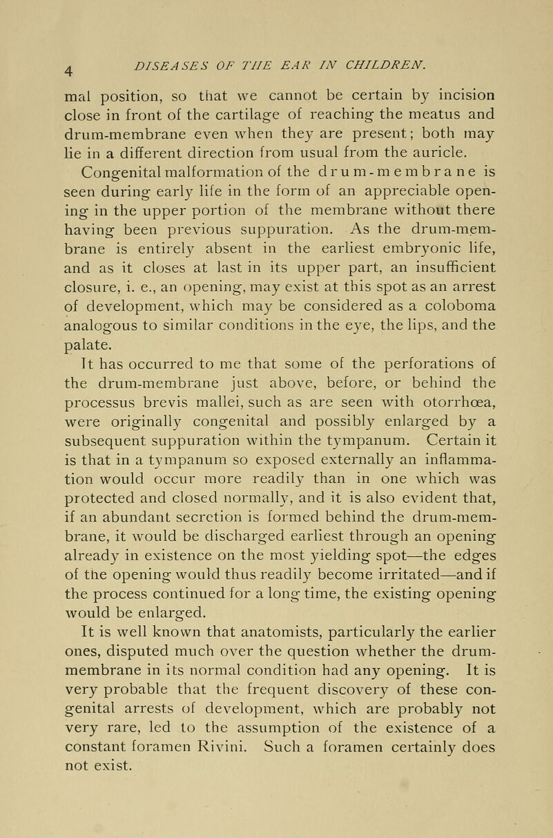 mal position, so that we cannot be certain by incision close in front of the cartilage of reaching the meatus and drum-membrane even when they are present; both may lie in a different direction from usual from the auricle. Congenital malformation of the drum-membrane is seen during early life in the form of an appreciable open- ing in the upper portion of the membrane without there having been previous suppuration. As the drum-mem- brane is entirely absent in the earliest embryonic life, and as it closes at last in its upper part, an insufficient closure, i. e., an opening, may exist at this spot as an arrest of development, which may be considered as a coloboma analogous to similar conditions in the eye, the lips, and the palate. It has occurred to me that some of the perforations of the drum-membrane just above, before, or behind the processus brevis mallei, such as are seen with otorrhcea, were originally congenital and possibly enlarged by a subsequent suppuration within the tympanum. Certain it is that in a tympanum so exposed externally an inflamma- tion would occur more readily than in one which was protected and closed normally, and it is also evident that, if an abundant secretion is formed behind the drum-mem- brane, it would be discharged earliest through an opening already in existence on the most yielding spot—the edges of the opening would thus readily become irritated—and if the process continued for a long time, the existing opening would be enlarged. It is well known that anatomists, particularly the earlier ones, disputed much over the question whether the drum- membrane in its normal condition had any opening. It is very probable that the frequent discovery of these con- genital arrests of development, which are probably not very rare, led to the assumption of the existence of a constant foramen Rivini. Such a foramen certainly does not exist.
