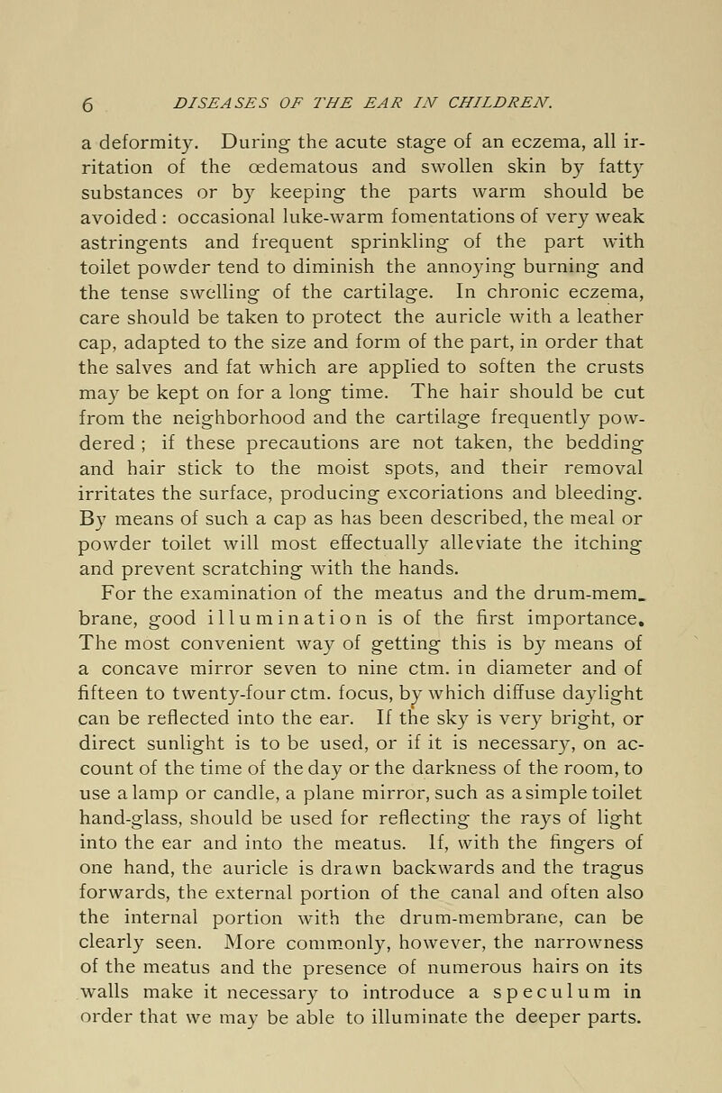 a deformity. During the acute stage of an eczema, all ir- ritation of the oedematous and swollen skin by fatty substances or by keeping the parts warm should be avoided : occasional luke-warm fomentations of very weak astringents and frequent sprinkling of the part with toilet powder tend to diminish the annoying burning and the tense swelling of the cartilage. In chronic eczema, care should be taken to protect the auricle with a leather cap, adapted to the size and form of the part, in order that the salves and fat which are applied to soften the crusts may be kept on for a long time. The hair should be cut from the neighborhood and the cartilage frequently pow- dered ; if these precautions are not taken, the bedding and hair stick to the moist spots, and their removal irritates the surface, producing excoriations and bleeding. By means of such a cap as has been described, the meal or powder toilet will most effectually alleviate the itching and prevent scratching with the hands. For the examination of the meatus and the drum-mem. brane, good illumination is of the first importance. The most convenient way of getting this is by means of a concave mirror seven to nine ctm. in diameter and of fifteen to twenty-four ctm. focus, by which diffuse daylight can be reflected into the ear. If the sky is very bright, or direct sunlight is to be used, or if it is necessary, on ac- count of the time of the day or the darkness of the room, to use a lamp or candle, a plane mirror, such as a simple toilet hand-glass, should be used for reflecting the rays of light into the ear and into the meatus. If, with the fingers of one hand, the auricle is drawn backwards and the tragus forwards, the external portion of the canal and often also the internal portion with the drum-membrane, can be clearly seen. More commonly, however, the narrowness of the meatus and the presence of numerous hairs on its walls make it necessary to introduce a speculum in order that we may be able to illuminate the deeper parts.
