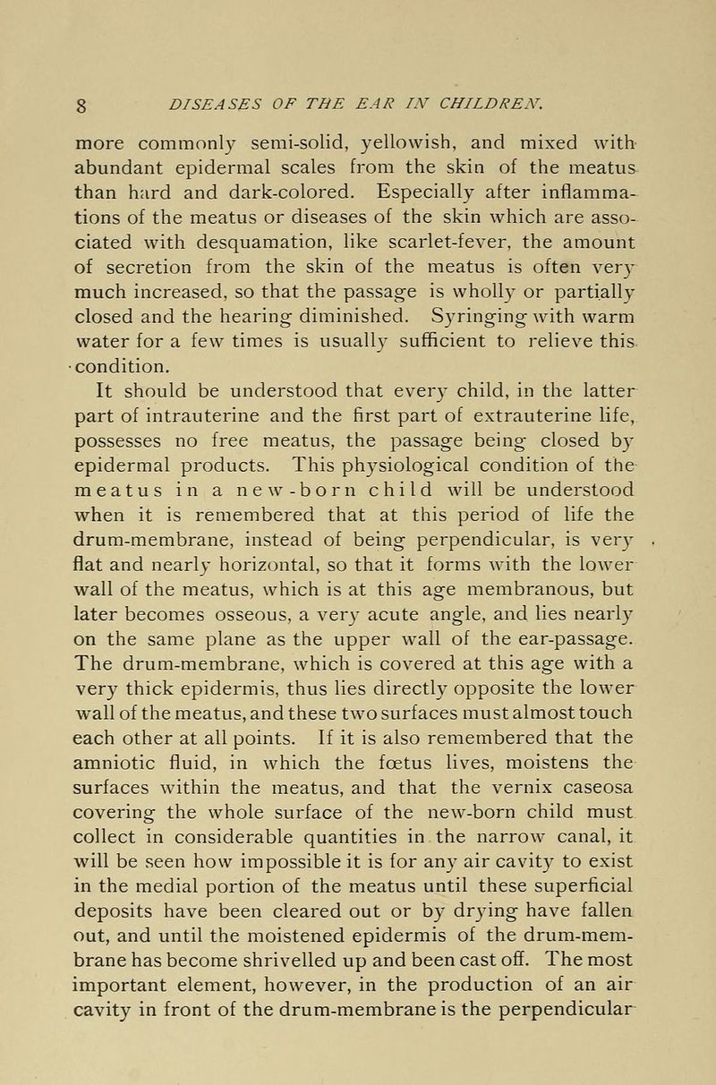 more commonly semi-solid, yellowish, and mixed with abundant epidermal scales from the skin of the meatus than hard and dark-colored. Especially after inflamma- tions of the meatus or diseases of the skin which are asso- ciated with desquamation, like scarlet-fever, the amount of secretion from the skin of the meatus is often very much increased, so that the passage is wholly or partially closed and the hearing diminished. Syringing with warm water for a few times is usually sufficient to relieve this •condition. It should be understood that ever)' child, in the latter part of intrauterine and the first part of extrauterine life, possesses no free meatus, the passage being closed by epidermal products. This physiological condition of the meatus in a new-born child will be understood when it is remembered that at this period of life the drum-membrane, instead of being perpendicular, is very flat and nearly horizontal, so that it forms with the lower wall of the meatus, which is at this age membranous, but later becomes osseous, a very acute angle, and lies nearly on the same plane as the upper wall of the ear-passage. The drum-membrane, which is covered at this age with a very thick epidermis, thus lies directly opposite the lower wall of the meatus, and these two surfaces must almost touch each other at all points. If it is also remembered that the amniotic fluid, in which the foetus lives, moistens the surfaces within the meatus, and that the vernix caseosa covering the whole surface of the new-born child must collect in considerable quantities in the narrow canal, it will be seen how impossible it is for any air cavity to exist in the medial portion of the meatus until these superficial deposits have been cleared out or by drying have fallen out, and until the moistened epidermis of the drum-mem- brane has become shrivelled up and been cast off. The most important element, however, in the production of an air cavity in front of the drum-membrane is the perpendicular