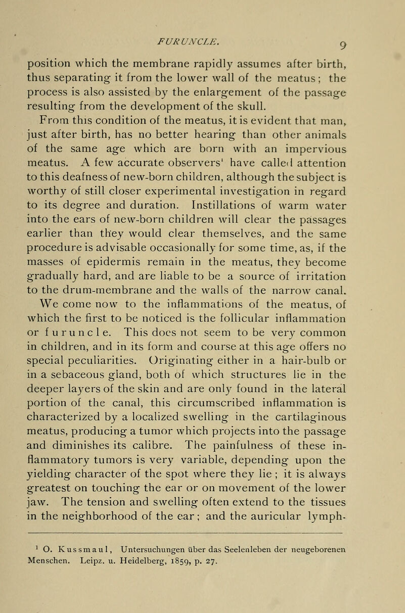 FURUNCLE. g position which the membrane rapidly assumes after birth, thus separating it from the lower wall of the meatus ; the process is also assisted by the enlargement of the passage resulting from the development of the skull. From this condition of the meatus, it is evident that man, just after birth, has no better hearing than other animals of the same age which are born with an impervious meatus. A few accurate observers' have called attention to this deafness of new-born children, although the subject is worthy of still closer experimental investigation in regard to its degree and duration. Instillations of warm water into the ears of new-born children will clear the passages earlier than they would clear themselves, and the same procedure is advisable occasionally for some time, as, if the masses of epidermis remain in the meatus, they become gradually hard, and are liable to be a source of irritation to the drum-membrane and the walls of the narrow canal. We come now to the inflammations of the meatus, of which the first to be noticed is the follicular inflammation or furuncle. This does not seem to be very common in children, and in its form and course at this age offers no special peculiarities. Originating either in a hair-bulb or in a sebaceous gland, both of which structures lie in the deeper layers of the skin and are only found in the lateral portion of the canal, this circumscribed inflammation is characterized by a localized swelling in the cartilaginous meatus, producing a tumor which projects into the passage and diminishes its calibre. The painfulness of these in- flammatory tumors is very variable, depending upon the yielding character of the spot where they lie ; it is always greatest on touching the ear or on movement of the lower jaw. The tension and swelling often extend to the tissues in the neighborhood of the ear; and the auricular lymph- 1 O. Kussmaul, Untersuchungen über das Seelenleben der neugeborenen Menschen. Leipz. u. Heidelberg, 1859, p. 27.