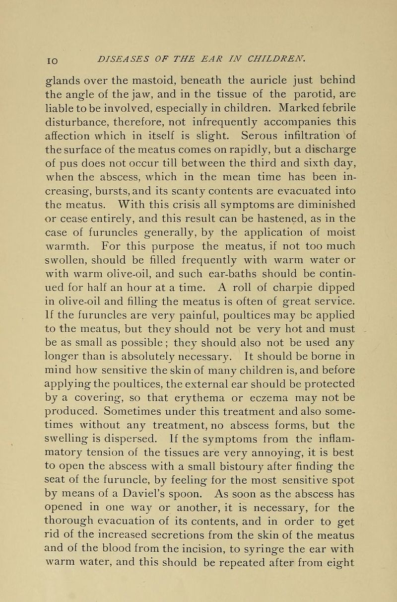 glands over the mastoid, beneath the auricle just behind the angle of the jaw, and in the tissue of the parotid, are liable to be involved, especially in children. Marked febrile disturbance, therefore, not infrequently accompanies this affection which in itself is slight. Serous infiltration of the surface of the meatus comes on rapidly, but a discharge of pus does not occur till between the third and sixth day, when the abscess, which in the mean time has been in- creasing, bursts, and its scanty contents are evacuated into the meatus. With this crisis all symptoms are diminished or cease entirely, and this result can be hastened, as in the case of furuncles generally, by the application of moist warmth. For this purpose the meatus, if not too much swollen, should be filled frequently with warm water or with warm olive-oil, and such ear-baths should be contin- ued for half an hour at a time. A roll of charpie dipped in olive-oil and filling the meatus is often of great service. If the furuncles are very painful, poultices may be applied to the meatus, but they should not be very hot and must be as small as possible; they should also not be used any longer than is absolutely necessary. It should be borne in mind how sensitive the skin of many children is, and before applying the poultices, the external ear should be protected by a covering, so that erythema or eczema may not be produced. Sometimes under this treatment and also some- times without any treatment, no abscess forms, but the swelling is dispersed. If the symptoms from the inflam- matory tension of the tissues are very annoying, it is best to open the abscess with a small bistoury after finding the seat of the furuncle, by feeling for the most sensitive spot by means of a Daviel's spoon. As soon as the abscess has opened in one way or another, it is necessary, for the thorough evacuation of its contents, and in order to get rid of the increased secretions from the skin of the meatus and of the blood from the incision, to syringe the ear with warm water, and this should be repeated after from eight