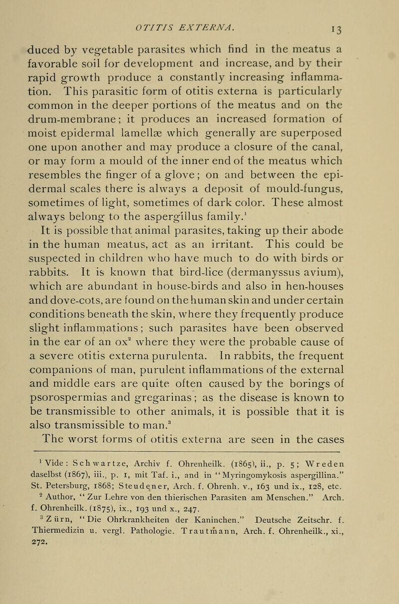 duced by vegetable parasites which find in the meatus a favorable soil for development and increase, and by their rapid growth produce a constantly increasing inflamma- tion. This parasitic form of otitis externa is particularly common in the deeper portions of the meatus and on the drum-membrane; it produces an increased formation of moist epidermal lamellae which generally are superposed one upon another and may produce a closure of the canal, or may form a mould of the inner end of the meatus which resembles the finger of a glove; on and between the epi- dermal scales there is always a deposit of mould-fungus, sometimes of light, sometimes of dark color. These almost always belong to the aspergillus family.1 It is possible that animal parasites, taking up their abode in the human meatus, act as an irritant. This could be suspected in children who have much to do with birds or rabbits. It is known that bird-lice (dermanyssus avium), which are abundant in house-birds and also in hen-houses and dove-cots, are found on the human skin and under certain conditions beneath the skin, where they frequently produce slight inflammations; such parasites have been observed in the ear of an ox2 where they were the probable cause of a severe otitis externa purulenta. In rabbits, the frequent companions of man, purulent inflammations of the external and middle ears are quite often caused by the borings of psorospermias and gregarinas; as the disease is known to be transmissible to other animals, it is possible that it is also transmissible to man.3 The worst forms of otitis externa are seen in the cases 1 Vide : Schwartze, Archiv f. Ohrenheilk. (1865), ii., p. 5; Wreden daselbst (1867), iii., p. 1, mit Taf. i., and in Myringomykosis aspergillina. St. Petersburg, 1868; Steudener, Arch. f. Ohrenh. v., 163 und ix., 128, etc. 2 Author, Zur Lehre von den thierischen Parasiten am Menschen. Arch, f. Ohrenheilk. (1875), ix., 193 und x., 247. 3 Zürn, Die Ohrkrankheiten der Kaninchen. Deutsche Zeitschr. f. Thiermedizin u. vergl. Pathologie. Trautmann, Arch. f. Ohrenheilk., xi., 272.