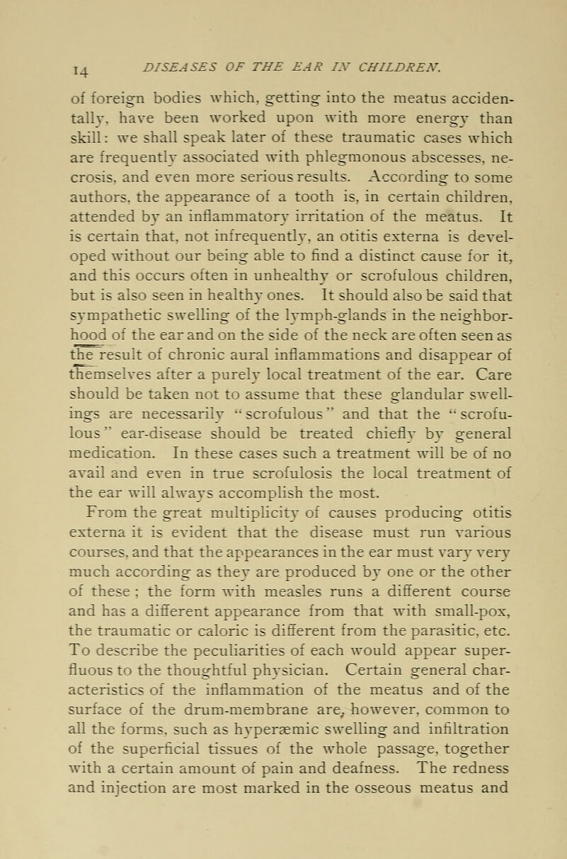 of foreign bodies which, getting into the meatus acciden- tally, have been worked upon with more energy than skill: we shall speak later of these traumatic cases which are frequently associated with phlegmonous abscesses, ne- crosis, and even more serious results. According to some authors, the appearance of a tooth is, in certain children, attended by an inflammatory irritation of the meatus. It is certain that, not infrequently, an otitis externa is devel- oped without our being able to find a distinct cause for it, and this occurs often in unhealthy or scrofulous children, but is also seen in healthy ones. It should also be said that sympathetic swelling of the lvmph-glands in the neighbor- hood of the ear and on the side of the neck are often seen as the result of chronic aural inflammations and disappear of themselves after a purely local treatment of the ear. Care should be taken not to assume that these glandular swell- ings are necessarily  scrofulous and that the  scrofu- lous  ear-disease should be treated chiefly by general medication. In these cases such a treatment will be of no avail and even in true scrofulosis the local treatment of the ear will always accomplish the most. From the great multiplicity of causes producing otitis externa it is evident that the disease must run various courses, and that the appearances in the ear must vary very much according as they are produced by one or the other of these ; the form with measles runs a different course and has a different appearance from that with small-pox, the traumatic or caloric is different from the parasitic, etc. To describe the peculiarities of each would appear super- fluous to the thoughtful physician. Certain general char- acteristics of the inflammation of the meatus and of the surface of the drum-membrane are, however, common to all the forms, such as hvperaemic swelling and infiltration of the superficial tissues of the whole passage, together with a certain amount of pain and deafness. The redness and injection are most marked in the osseous meatus and