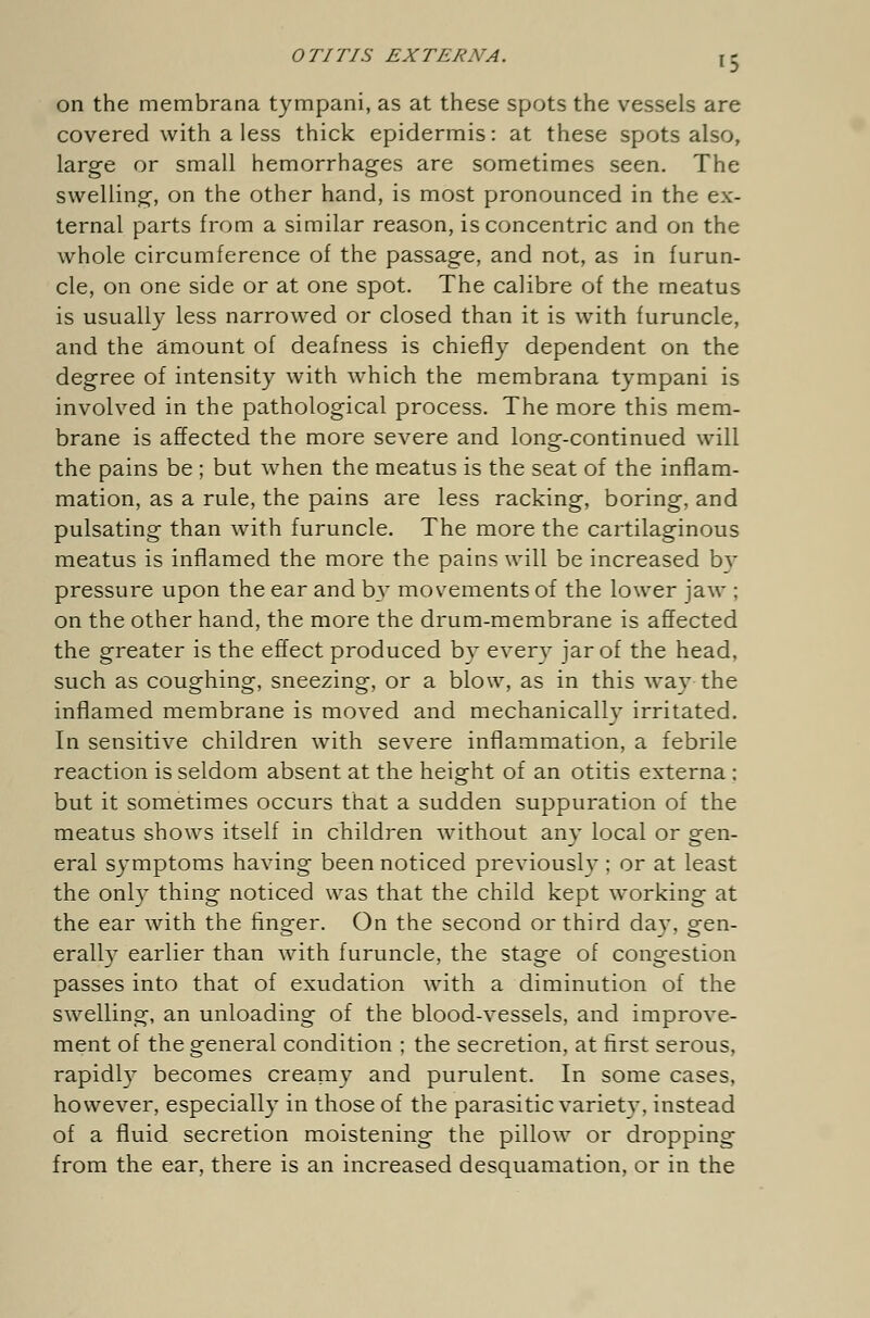 on the membrana tympani, as at these spots the vessels are covered with a less thick epidermis: at these spots also, large or small hemorrhages are sometimes seen. The swelling, on the other hand, is most pronounced in the ex- ternal parts from a similar reason, is concentric and on the whole circumference of the passage, and not, as in furun- cle, on one side or at one spot. The calibre of the meatus is usually less narrowed or closed than it is with furuncle, and the amount of deafness is chiefly dependent on the degree of intensity with which the membrana tympani is involved in the pathological process. The more this mem- brane is affected the more severe and long-continued will the pains be ; but when the meatus is the seat of the inflam- mation, as a rule, the pains are less racking, boring, and pulsating than with furuncle. The more the cartilaginous meatus is inflamed the more the pains will be increased by pressure upon the ear and by movements of the lower jaw ; on the other hand, the more the drum-membrane is affected the greater is the effect produced by every jar of the head, such as coughing, sneezing, or a blow, as in this way the inflamed membrane is moved and mechanically irritated. In sensitive children with severe inflammation, a febrile reaction is seldom absent at the height of an otitis externa: but it sometimes occurs that a sudden suppuration of the meatus shows itself in children without any local or gen- eral symptoms having been noticed previously ; or at least the only thing noticed was that the child kept working at the ear with the finger. On the second or third day, gen- erally earlier than with furuncle, the stage of congestion passes into that of exudation with a diminution of the swelling, an unloading of the blood-vessels, and improve- ment of the general condition ; the secretion, at first serous, rapidly becomes creamy and purulent. In some cases, however, especially in those of the parasitic variety, instead of a fluid secretion moistening the pillow or dropping from the ear, there is an increased desquamation, or in the