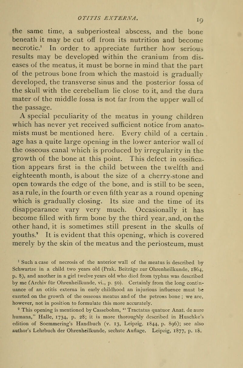 the same time, a subperiosteal abscess, and the bone- beneath it may be cut off from its nutrition and become necrotic.1 In order to appreciate further how serious results may be developed within the cranium from dis- eases of the meatus, it must be borne in mind that the part of the petrous bone from which the mastoid is graduallv developed, the transverse sinus and the posterior fossa of the skull with the cerebellum lie close to it, and the dura mater of the middle fossa is not far from the upper wall of the passage. A special peculiarity of the meatus in young children which has never yet received sufficient notice from anato- mists must be mentioned here. Every child of a certain age has a quite large opening in the lower anterior wall of the osseous canal which is produced by irregularity in the growth of the bone at this point. This defect in ossifica- tion appears first in the child between the twelfth and eighteenth month, is about the size of a cherry-stone and open towards the edge of the bone, and is still to be seen, as a rule, in the fourth or even fifth year as a round opening which is gradually closing. Its size and the time of its disappearance vary very much. Occasionally it has become filled with firm bone by the third year, and, on the other hand, it is sometimes still present in the skulls of youths.2 It is evident that this opening, which is covered merely by the skin of the meatus and the periosteum, must 1 Such a case of necrosis of the anterior wall of the meatus is described by Schwartze in a child two years old (Prak. Beiträge zur Ohrenheilkunde, 1864, p. 8), and another in a girl twelve years old who died from typhus was described by me (Archiv für Ohrenheilkunde, vi., p. 50). Certainly from the long contin- uance of an otitis externa in early childhood an injurious influence must be exerted on the growth of the osseous meatus and of the petrous bone ; we are, however, not in position to formulate this more accurately. 2 This opening is mentioned by Cassebohm,  Tractatus quatuor Anat. de aure humana, Halle, 1734, p. 28; it is more thoroughly described in Huschke's edition of Soemmering's Handbuch (v. 13, Leipzig. 1844, p. S96); see also author's Lehrbuch der Ohrenheilkunde, sechste Auflage Leipzig, 1S77, p. iS.