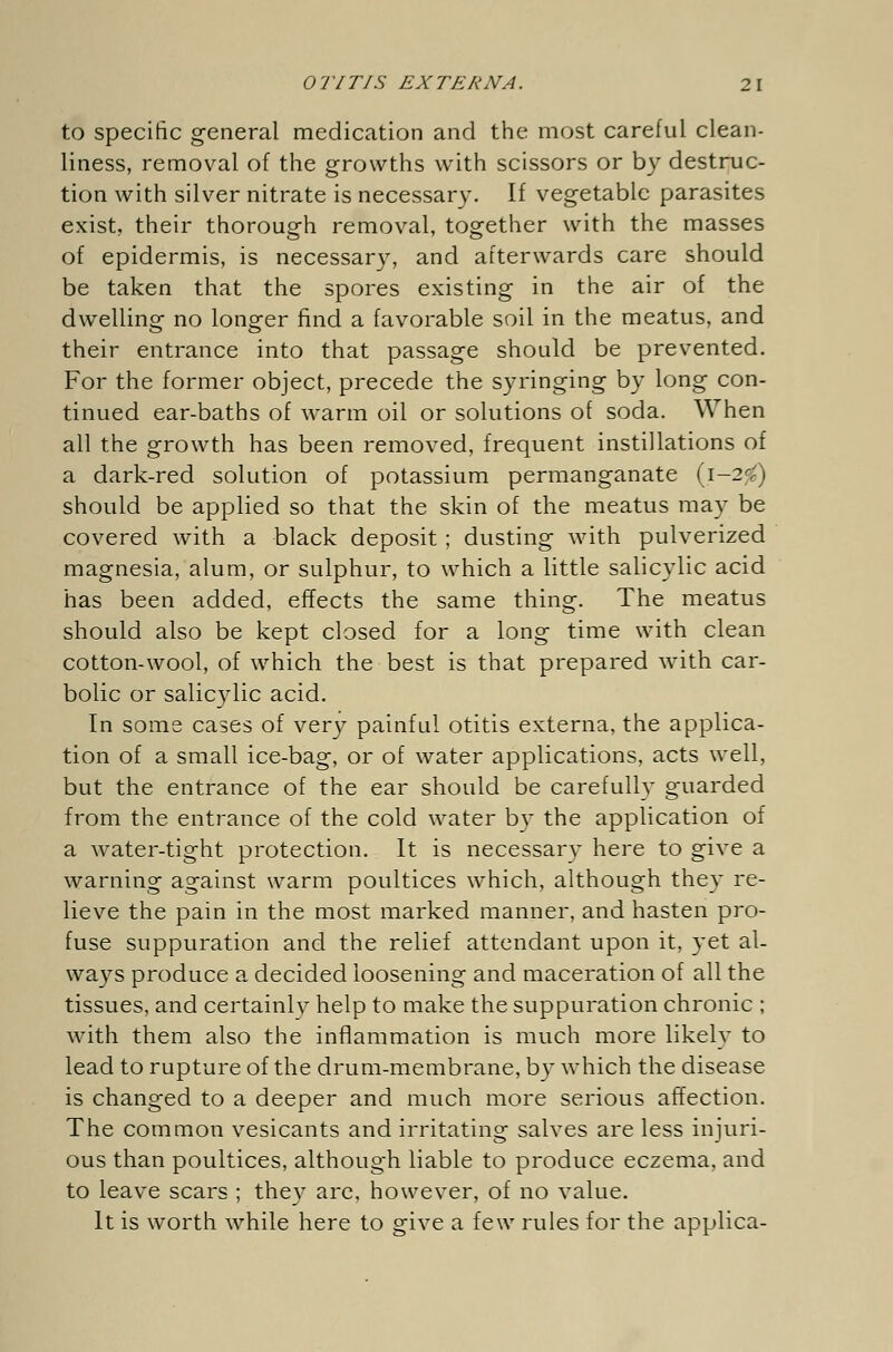 to specific general medication and the most careful clean- liness, removal of the growths with scissors or by destruc- tion with silver nitrate is necessary. If vegetable parasites exist, their thorough removal, together with the masses of epidermis, is necessary, and afterwards care should be taken that the spores existing in the air of the dwelling no longer find a favorable soil in the meatus, and their entrance into that passage should be prevented. For the former object, precede the syringing by long con- tinued ear-baths of warm oil or solutions of soda. When all the growth has been removed, frequent instillations of a dark-red solution of potassium permanganate (i-2<) should be applied so that the skin of the meatus may be covered with a black deposit; dusting with pulverized magnesia, alum, or sulphur, to which a little salicylic acid has been added, effects the same thing. The meatus should also be kept closed for a long time with clean cotton-wool, of which the best is that prepared with car- bolic or salicylic acid. In some cases of very painful otitis externa, the applica- tion of a small ice-bag, or of water applications, acts well, but the entrance of the ear should be carefully guarded from the entrance of the cold water by the application of a water-tight protection. It is necessary here to give a warning against warm poultices which, although they re- lieve the pain in the most marked manner, and hasten pro- fuse suppuration and the relief attendant upon it, yet al- ways produce a decided loosening and maceration of all the tissues, and certainly help to make the suppuration chronic ; with them also the inflammation is much more likely to lead to rupture of the drum-membrane, by which the disease is changed to a deeper and much more serious affection. The common vesicants and irritating salves are less injuri- ous than poultices, although liable to produce eczema, and to leave scars ; they are, however, of no value. It is worth while here to give a few rules for the applica-