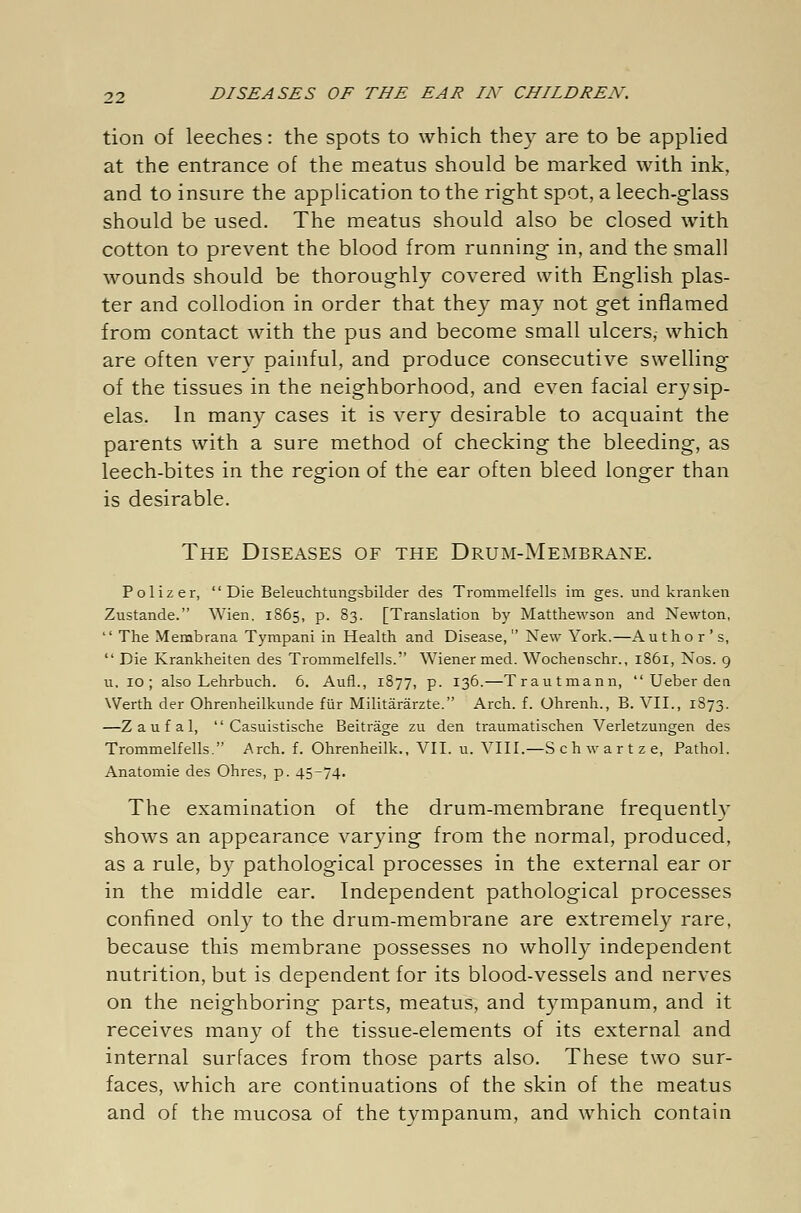tion of leeches: the spots to which the)7 are to be applied at the entrance of the meatus should be marked with ink, and to insure the application to the right spot, a leech-glass should be used. The meatus should also be closed with cotton to prevent the blood from running in, and the small wounds should be thoroughly covered with English plas- ter and collodion in order that they may not get inflamed from contact with the pus and become small ulcers, which are often very painful, and produce consecutive swelling of the tissues in the neighborhood, and even facial erysip- elas. In many cases it is very desirable to acquaint the parents with a sure method of checking the bleeding, as leech-bites in the region of the ear often bleed longer than is desirable. The Diseases of the Drum-Membrane. Polizer, Die Beleuchtungsbilder des Trommelfells im ges. und kranken Zustande. Wien. 1865, p. 83. [Translation by Matthewson and Newton,  The Membrana Tympani in Health and Disease,  New York.—Autho r ' s,  Die Krankheiten des Trommelfells. Wiener med. Wochenschr., 1861, Nos. 9 u. 10; also Lehrbuch. 6. Aufl., 1877, p. 136.—Trautmann,  Ueber den Werth der Ohrenheilkunde für Militärärzte. Arch. f. Ohrenh., B. VII., 1873. —Zaufal,  Casuistische Beiträge zu den traumatischen Verletzungen des Trommelfells. Arch. f. Ohrenheilk., VII. u. VIII.—S c h w a r t z e, Pathol. Anatomie des Ohres, p. 45-74. The examination of the drum-membrane frequently shows an appearance varying from the normal, produced, as a rule, by pathological processes in the external ear or in the middle ear. Independent pathological processes confined only to the drum-membrane are extremely rare, because this membrane possesses no wholly independent nutrition, but is dependent for its blood-vessels and nerves on the neighboring parts, meatus, and tympanum, and it receives many of the tissue-elements of its external and internal surfaces from those parts also. These two sur- faces, which are continuations of the skin of the meatus and of the mucosa of the tympanum, and which contain