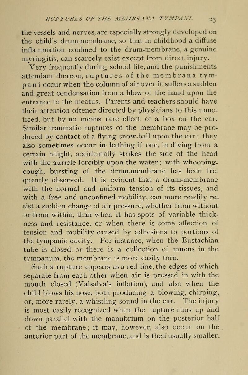 the vessels and nerves, are especially strongly developed on the child's drum-membrane, so that in childhood a diffuse inflammation confined to the drum-membrane, a genuine myringitis, can scarcely exist except from direct injury. Very frequently during school life, and the punishments attendant thereon, ruptures of the membrana tym- p a n i occur when the column of air over it suffers a sudden and great condensation from a blow of the hand upon the entrance to the meatus. Parents and teachers should have their attention oftener directed by physicians to this unno- ticed, but by no means rare effect of a box on the ear. Similar traumatic ruptures of the membrane may be pro- duced by contact of a flying snow-ball upon the ear ; they also sometimes occur in bathing if one, in diving from a certain height, accidentally strikes the side of the head with the auricle forcibly upon the water; with whooping- cough, bursting of the drum-membrane has been fre- quently observed. It is evident that a drum-membrane with the normal and uniform tension of its tissues, and with a free and unconfined mobility, can more readily re- sist a sudden change of air-pressure, whether from without or from within, than when it has spots of variable thick- ness and resistance, or when there is some affection of tension and mobility caused by adhesions to portions of the tympanic cavity. For instance, when the Eustachian tube is closed, or there is a collection of mucus in the tympanum, the membrane is more easily torn. Such a rupture appears as a red line, the edges of which separate from each other when air is pressed in with the mouth closed (Valsalva's inflation), and also when the child blows his nose, both producing a blowing, chirping, or, more rarely, a whistling sound in the ear. The injury is most easily recognized when the rupture runs up and down parallel with the manubrium on the posterior half of the membrane; it may, however, also occur on the anterior part of the membrane, and is then usually smaller.
