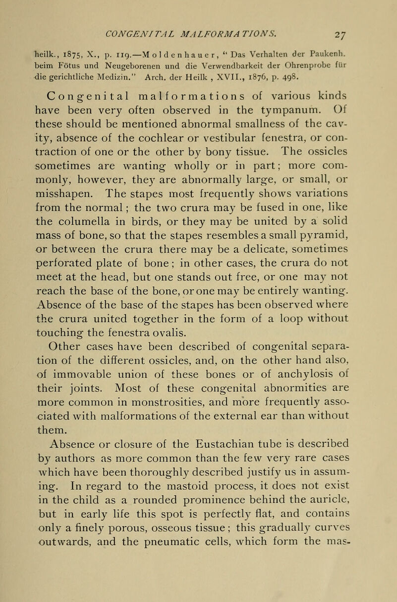 CONGENITAL MALFORMATIONS. 2] heilk., 1875, X., p. 119.—M o 1 d e n hau e r , Das Verhalten der Paukenh. beim Fötus und Neugeborenen und die Verwendbarkeit der Ohrenprobe für die gerichtliche Medizin. Arch, der Heilk , XVII., 1876, p. 498. Congenital malformations of various kinds have been very often observed in the tympanum. Of these should be mentioned abnormal smallness of the cav- ity, absence of the cochlear or vestibular fenestra, or con- traction of one or the other by bony tissue. The ossicles sometimes are wanting wholly or in part; more com- monly, however, they are abnormally large, or small, or misshapen. The stapes most frequently shows variations from the normal; the two crura may be fused in one, like the columella in birds, or they may be united by a solid mass of bone, so that the stapes resembles a small pyramid, or between the crura there may be a delicate, sometimes perforated plate of bone ; in other cases, the crura do not meet at the head, but one stands out free, or one may not reach the base of the bone, or one may be entirely wanting. Absence of the base of the stapes has been observed where the crura united together in the form of a loop without touching the fenestra ovalis. Other cases have been described of congenital separa- tion of the different ossicles, and, on the other hand also, of immovable union of these bones or of anchylosis of their joints. Most of these congenital abnormities are more common in monstrosities, and more frequently asso- ciated with malformations of the external ear than without them. Absence or closure of the Eustachian tube is described by authors as more common than the few very rare cases which have been thoroughly described justify us in assum- ing. In regard to the mastoid process, it does not exist in the child as a rounded prominence behind the auricle, but in early life this spot is perfectly flat, and contains only a finely porous, osseous tissue; this gradually curves outwards, and the pneumatic cells, which form the mas-