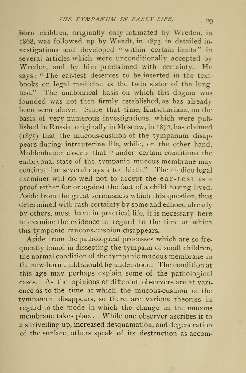 THE TYMPANUM IN EARLY LIFE. 2g born children, originally only intimated by Wreden, in 1868, was followed up by Wendt, in 1873, in detailed in- vestigations and developed within certain limits in several articles which were unconditionally accepted by Wreden, and bv him proclaimed with certainty. He says: The ear-test deserves to be inserted in the text- books on legal medicine as the twin sister of the lung- test. The anatomical basis on which this dogma was founded was not then firmly established, as has already been seen above. Since that time, Kutscharianz, on the basis of very numerous investigations, which were pub- lished in Russia, originally in Moscow, in 1872, has claimed {1875) that the mucous-cushion of the tympanum disap- pears during intrauterine life, while, on the other hand, Moldenhauer asserts that under certain conditions the embrvonal state of the tympanic mucous membrane may continue for several days after birth. The medico-legal examiner will do well not to accept the ear-test as a proof either for or against the fact of a child having lived. Aside from the great seriousness which this question, thus determined with rash certainty by some and echoed alreadv by others, must have in practical life, it is necessary here to examine the evidence in regard to the time at which this tympanic mucous-cushion disappears. Aside from the pathological processes which are so fre- quently found in dissecting the tympana of small children, the normal condition of the tympanic mucous membrane in the new-born child should be understood. The condition at this age may perhaps explain some of the pathological cases. As the opinions of different observers are at vari- ence as to the time at which the mucous-cushion of the tympanum disappears, so there are various theories in regard to the mode in which the change in the mucous membrane takes place. While one observer ascribes it to a shrivelling up, increased desquamation, and degeneration of the surface, others speak of its destruction as accom-