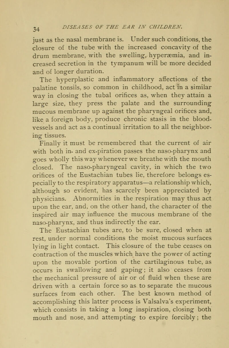 just as the nasal membrane is. Under such conditions, the closure of the tube with the increased concavity of the drum membrane, with the swelling, hyperemia, and in- creased secretion in the tympanum will be more decided and of longer duration. The hyperplastic and inflammatory affections of the palatine tonsils, so common in childhood, act in a similar wav in closing the tubal orifices as, when they attain a larcre size, they press the palate and the surrounding mucous membrane up against the pharyngeal orifices and, like a foreign body, produce chronic stasis in the blood- vessels and act as a continual irritation to all the neighbor- ing tissues. Finally it must be remembered that the current of air with both in- and ex-piration passes the naso-pharynx and goes wholly this way whenever we breathe with the mouth closed. The naso-pharyngeal cavity, in which the two orifices of the Eustachian tubes lie. therefore belongs es- pecially to the respiratory apparatus—a relationship which, although so evident, has scarcely been appreciated by physicians. Abnormities in the respiration may thus act upon the ear, and, on the other hand, the character of the inspired air may influence the mucous membrane of the naso-pharvnx, and thus indirectly the ear. The Eustachian tubes are, to be sure, closed when at rest, under normal conditions the moist mucous surfaces lvinsf in lieht contact. This closure of the tube ceases on contraction of the muscles which have the power of acting upon the movable portion of the cartilaginous tube, as occurs in swallowing and gaping; it also ceases from the mechanical pressure of air or of fluid when these are driven with a certain force so as to separate the mucous surfaces from each other. The best known method of accomplishing this latter process is Valsalva's experiment, which consists in taking a long inspiration, closing both mouth and nose, and attempting to expire forcibly; the