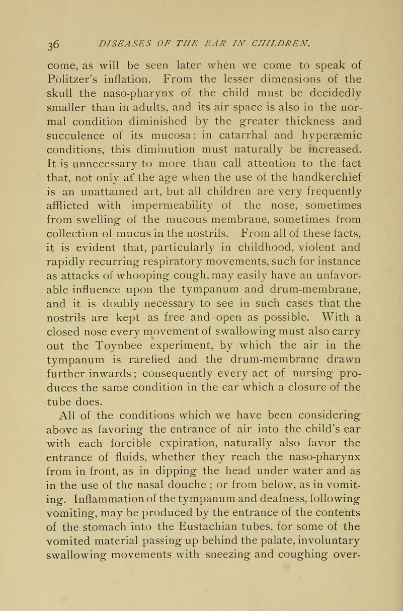 come, as will be seen later when we come to speak of Politzer's inflation. From the lesser dimensions of the skull the naso-pharynx of the child must be decidedly smaller than in adults, and its air space is also in the nor- mal condition diminished by the greater thickness and succulence of its mucosa; in catarrhal and hyperasmic conditions, this diminution must naturally be increased. It is unnecessary to more than call attention to the fact that, not only at' the age when the use of the handkerchief is an unattamed art, but all children are very frequently afflicted with impermeability of the nose, sometimes from swelling of the mucous membrane, sometimes from collection of mucus in the nostrils. From all of these facts, it is evident that, particularly in childhood, violent and rapidly recurring respiratory movements, such for instance as attacks of whooping cough, may easily have an unfavor- able influence upon the tympanum and drum-membrane, and it is doubly necessary to see in such cases that the nostrils are kept as free and open as possible. With a closed nose every movement of swallowing must also carry out the Toynbee experiment, by which the air in the tympanum is rarefied and the drum-membrane drawn further inwards; consequently every act of nursing pro- duces the same condition in the ear which a closure of the tube does. All of the conditions which we have been considering above as favoring the entrance of air into the child's ear with each forcible expiration, naturally also favor the entrance of fluids, whether they reach the naso-pharynx from in front, as in dipping the head under water and as in the use of the nasal douche ; or from below, as in vomit- ing. Inflammation of the tympanum and deafness, following vomiting, may be produced by the entrance of the contents of the stomach into the Eustachian tubes, for some of the vomited material passing up behind the palate, involuntary swallowing movements with sneezing and coughing over-