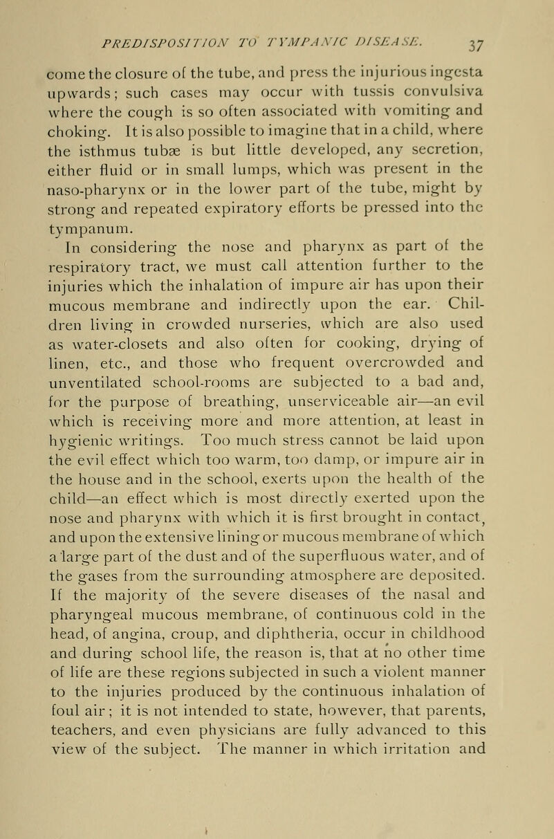 come the closure of the tube, and press the injurious ingesta upwards; such cases may occur with tussis convulsiva where the cough is so often associated with vomiting and choking. It is also possible to imagine that in a child, where the isthmus tubse is but little developed, any secretion, either fluid or in small lumps, which was present in the naso-pharynx or in the lower part of the tube, might by strong and repeated expiratory efforts be pressed into the tympanum. In considering the nose and pharynx as part of the respiratory tract, we must call attention further to the injuries which the inhalation of impure air has upon their mucous membrane and indirectly upon the ear. Chil- dren living in crowded nurseries, which are also used as water-closets and also often for cooking, drying of linen, etc., and those who frequent overcrowded and unventilated school-rooms are subjected to a bad and, for the purpose of breathing, unserviceable air—an evil which is receiving more and more attention, at least in hygienic writings. Too much stress cannot be laid upon the evil effect which too warm, too damp, or impure air in the house and in the school, exerts upon the health of the child—an effect which is most directly exerted upon the nose and pharynx with which it is first brought in contact, and upon the extensive lining or mucous membrane of which a large part of the dust and of the superfluous water, and of the gases from the surrounding atmosphere are deposited. If the majority of the severe diseases of the nasal and pharyngeal mucous membrane, of continuous cold in the head, of angina, croup, and diphtheria, occur in childhood and during school life, the reason is, that at no other time of life are these regions subjected in such a violent manner to the injuries produced by the continuous inhalation of foul air; it is not intended to state, however, that parents, teachers, and even physicians are fully advanced to this view of the subject. The manner in which irritation and