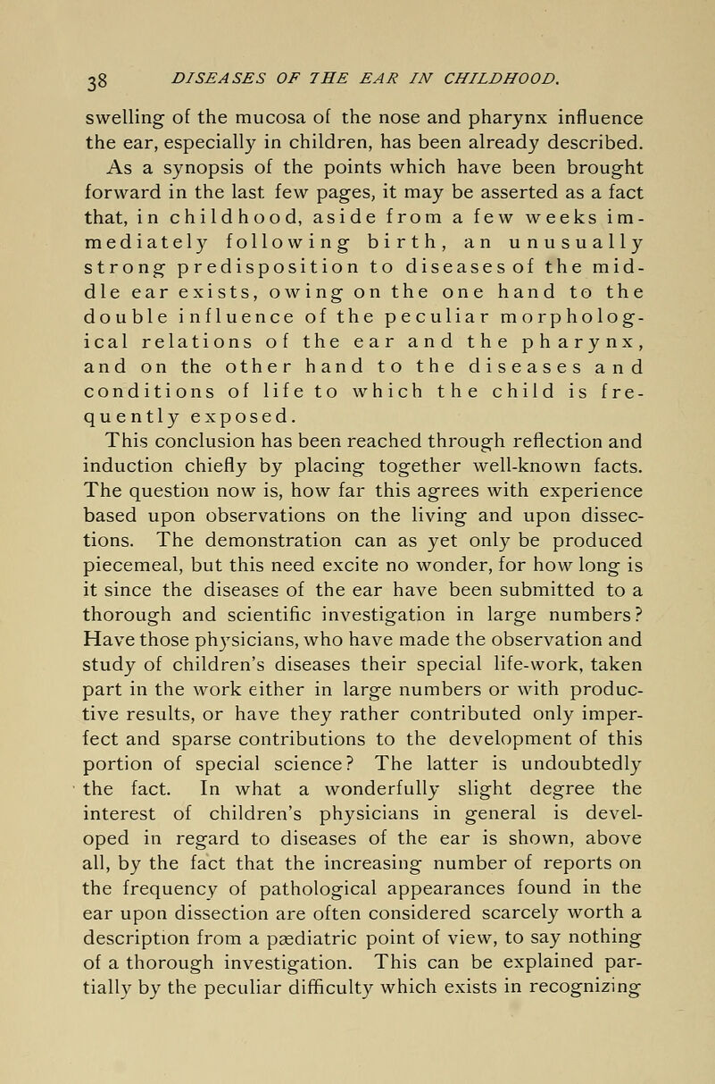 swelling of the mucosa of the nose and pharynx influence the ear, especially in children, has been already described. As a synopsis of the points which have been brought forward in the last few pages, it may be asserted as a fact that, in childhood, aside from a few weeks im- mediately following birth, an unusually strong predisposition to diseasesof the mid- dle ear exists, owing on the one hand to the double influence of the peculiar morpholog- ical relations of the ear and the pharynx, and on the other hand to the diseases and conditions of life to which the child is fre- quently exposed. This conclusion has been reached through reflection and induction chiefly by placing together well-known facts. The question now is, how far this agrees with experience based upon observations on the living and upon dissec- tions. The demonstration can as yet only be produced piecemeal, but this need excite no wonder, for how long is it since the diseases of the ear have been submitted to a thorough and scientific investigation in large numbers? Have those physicians, who have made the observation and study of children's diseases their special life-work, taken part in the work either in large numbers or with produc- tive results, or have they rather contributed only imper- fect and sparse contributions to the development of this portion of special science? The latter is undoubtedly the fact. In what a wonderfully slight degree the interest of children's physicians in general is devel- oped in regard to diseases of the ear is shown, above all, by the fact that the increasing number of reports on the frequency of pathological appearances found in the ear upon dissection are often considered scarcely worth a description from a pasdiatric point of view, to say nothing of a thorough investigation. This can be explained par- tially by the peculiar difficulty which exists in recognizing