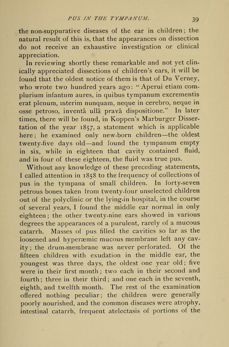 the non-suppurative diseases of the ear in children ; the natural result of this is, that the appearances on dissection do not receive an exhaustive investigation or clinical appreciation. In reviewing shortly these remarkable and not yet clin- ically appreciated dissections of children's ears, it will be found that the oldest notice of them is that of Du Verney, who wrote two hundred years ago: Aperui etiam com- plurium infantum aures, in quibus tympanum excrementis erat plenum, interim nunquam, neque in cerebro, neque in osse petroso, inventä ullä pravä dispositione. In later times, there will be found, in Koppen's Marburger Disser- tation of the year 1857, a statement which is applicable here; he examined only new-born children—the oldest twenty-five days old—and found the tympanum empty in six, while in eighteen that cavity contained fluid, and in four of these eighteen, the fluid was true pus. Without any knowledge of these preceding statements, I called attention in 1858 to the frequency of collections of pus in the tympana of small children. In forty-seven petrous bones taken from twenty-four unselected children out of the polyclinic or the lying-in hospital, in the course of several vears, I found the middle ear normal in only eighteen; the other twenty-nine ears showed in various degrees the appearances of a purulent, rarely of a mucous catarrh. Masses of pus filled the cavities so far as the loosened and hypergemic mucous membrane left any cav- ity ; the drum-membrane was never perforated. Of the fifteen children with exudation in the middle ear, the youngest was three days, the oldest one year old; five were in their first month ; two each in their second and fourth; three in their third; and one each in the seventh, eighth, and twelfth month. The rest of the examination offered nothing peculiar; the children were generally poorly nourished, and the common diseases were atrophy, intestinal catarrh, frequent atelectasis of portions of the