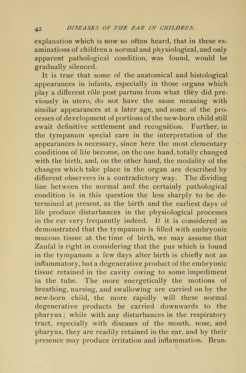 explanation which is now so often heard, that in these ex- aminations of children a normal and physiological, and only apparent pathological condition, was found, would be gradually silenced. It is true that some of the anatomical and histological appearances in infants, especially in those organs which play a different role post partum from what they did pre- viously in utero, do not have the same meaning with similar appearances at a later age, and some of the pro- cesses of development of portions of the new-born child still await definitive settlement and recognition. Further, in the tympanum special care in the interpretation of the appearances is necessary, since here the most elementary conditions of life become, on the one hand, totally changed with the birth, and, on the other hand, the modality of the changes which take place in the organ are described by different observers in a contradictory way. The dividing line between the normal and the certainly pathological condition is in this question the less sharply to be de- termined at present, as the birth and the earliest days of life produce disturbances in the physiological processes in the ear very frequently indeed. If it is considered as demonstrated that the tympanum is filled with embryonic mucous tissue at the time of birth, we may assume that Zaufal is right in considering that the pus which is found in the tympanum a few days after birth is chiefly not an inflammatory, but a degenerative product of the embryonic tissue retained in the cavity owing to some impediment in the tube. The more energetically the motions of breathing, nursing, and swallowing are carried on by the new-born child, the more rapidly will these normal degenerative products be carried downwards to the pharynx; while with any disturbances in the respiratory tract, especially with diseases of the mouth, nose, and pharynx, they are readily retained in the ear, and by their presence may produce irritation and inflammation. Brun-
