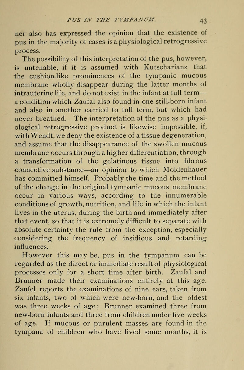 ner also has expressed the opinion that the existence of pus in the majority of cases is a physiological retrogressive process. The possibility of this interpretation of the pus, however, is untenable, if it is assumed with Kutscharianz that the cushion-like prominences of the tympanic mucous membrane wholly disappear during the latter months of intrauterine life, and do not exist in the infant at full term— a condition which Zaufal also found in one still-born infant and also in another carried to full term, but which had never breathed. The interpretation of the pus as a physi- ological retrogressive product is likewise impossible, if, with Wendt, we deny the existence of a tissue degeneration, and assume that the disappearance of the swollen mucous membrane occurs through a higher differentiation, through a transformation of the gelatinous tissue into fibrous connective substance—an opinion to which Moldenhauer has committed himself. Probably the time and the method of the change in the original tympanic mucous membrane occur in various ways, according to the innumerable conditions of growth, nutrition, and life in which the infant lives in the uterus, during the birth and immediately after that event, so that it is extremely difficult to separate with absolute certainty the rule from the exception, especially considering the frequency of insidious and retarding influences. However this may be, pus in the tympanum can be regarded as the direct or immediate result of physiological processes only for a short time after birth. Zaufal and Brunner made their examinations entirely at this age. Zaufel reports the examinations of nine ears, taken from six infants, two of which were new-born, and the oldest was three weeks of age ; Brunner examined three from new-born infants and three from children under five weeks of age. If mucous or purulent masses are found in the tympana of children who have lived some months, it is