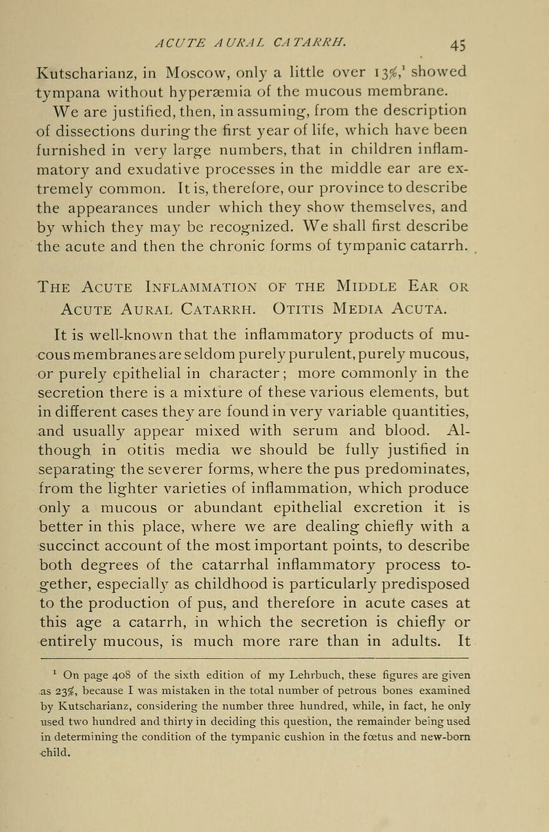 Kutscharianz, in Moscow, only a little over 13$,' showed tympana without hyperaemia of the mucous membrane. We are justified, then, in assuming-, from the description of dissections during the first year of life, which have been furnished in very large numbers, that in children inflam- matory and exudative processes in the middle ear are ex- tremely common. It is, therefore, our province to describe the appearances under which they show themselves, and by which they may be recognized. We shall first describe the acute and then the chronic forms of tympanic catarrh. The Acute Inflammation of the Middle Ear or Acute Aural Catarrh. Otitis Media Acuta. It is well-known that the inflammatory products of mu- cous membranes are seldom purely purulent, purely mucous, or purely epithelial in character; more commonly in the secretion there is a mixture of these various elements, but in different cases they are found in very variable quantities, and usually appear mixed with serum and blood. Al- though in otitis media we should be fully justified in separating the severer forms, where the pus predominates, from the lighter varieties of inflammation, which produce only a mucous or abundant epithelial excretion it is better in this place, where we are dealing chiefly with a succinct account of the most important points, to describe both degrees of the catarrhal inflammatory process to- gether, especially as childhood is particularly predisposed to the production of pus, and therefore in acute cases at this age a catarrh, in which the secretion is chiefly or entirely mucous, is much more rare than in adults. It 1 On page 408 of the sixth edition of my Lehrbuch, these figures are given as 23$, because I was mistaken in the total number of petrous bones examined by Kutscharianz, considering the number three hundred, while, in fact, he only used two hundred and thirty in deciding this question, the remainder being used in determining the condition of the tympanic cushion in the fcetus and new-born child.