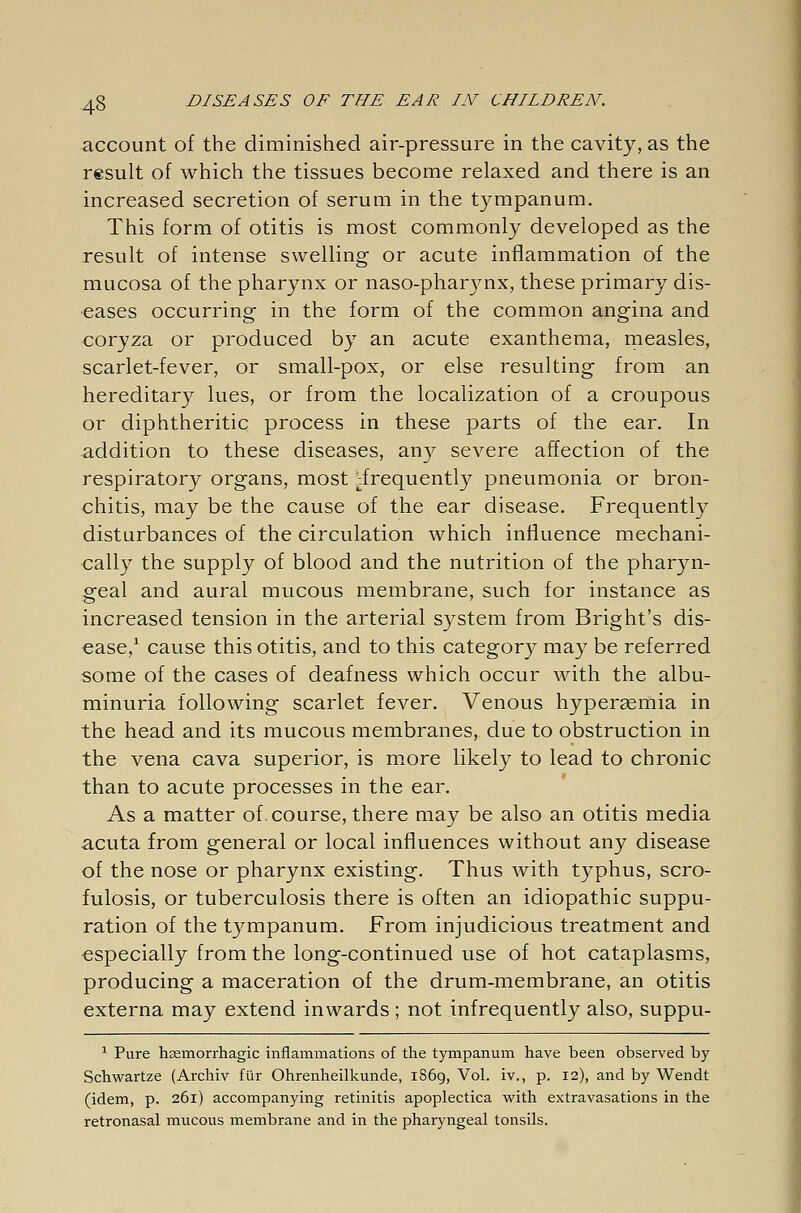 account of the diminished air-pressure in the cavity, as the result of which the tissues become relaxed and there is an increased secretion of serum in the tympanum. This form of otitis is most commonly developed as the result of intense swelling or acute inflammation of the mucosa of the pharynx or naso-pharynx, these primary dis- eases occurring in the form of the common angina and coryza or produced by an acute exanthema, measles, scarlet-fever, or small-pox, or else resulting from an hereditary lues, or from the localization of a croupous or diphtheritic process in these parts of the ear. In addition to these diseases, any severe affection of the respiratory organs, most ^frequently pneumonia or bron- chitis, may be the cause of the ear disease. Frequently disturbances of the circulation which influence mechani- cally the supply of blood and the nutrition of the pharyn- geal and aural mucous membrane, such for instance as increased tension in the arterial system from Bright's dis- ease,1 cause this otitis, and to this category may be referred some of the cases of deafness which occur with the albu- minuria following scarlet fever. Venous hyperemia in the head and its mucous membranes, due to obstruction in the vena cava superior, is more likely to lead to chronic than to acute processes in the ear. As a matter of course, there may be also an otitis media acuta from general or local influences without any disease of the nose or pharynx existing. Thus with typhus, scro- fulosis, or tuberculosis there is often an idiopathic suppu- ration of the tympanum. From injudicious treatment and especially from the long-continued use of hot cataplasms, producing a maceration of the drum-membrane, an otitis externa may extend inwards ; not infrequently also, suppu- 1 Pure hemorrhagic inflammations of the tympanum have been observed by Schwartze (Archiv für Ohrenheilkunde, 1869, Vol. iv., p. 12), and by Wendt (idem, p. 261) accompanying retinitis apoplectica with extravasations in the retronasal mucous membrane and in the pharyngeal tonsils.
