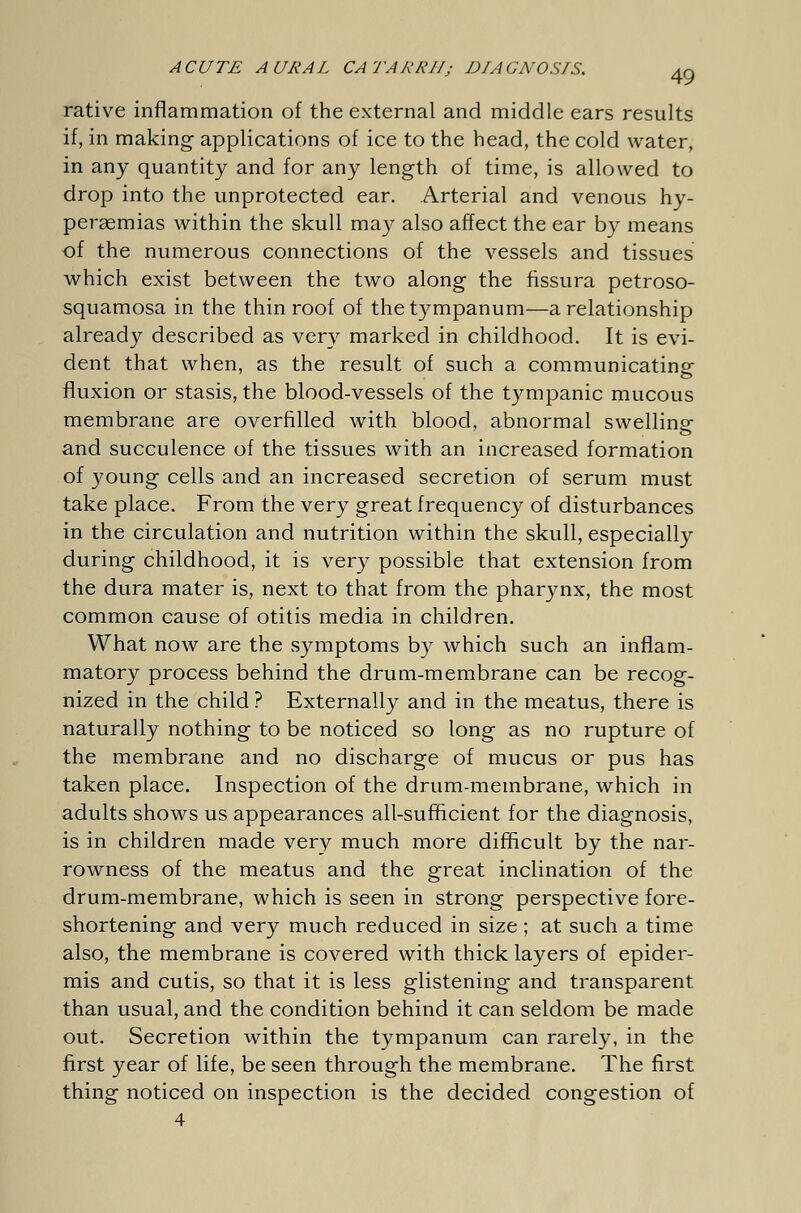 rative inflammation of the external and middle ears results if, in making applications of ice to the head, the cold water, in any quantity and for any length of time, is allowed to drop into the unprotected ear. Arterial and venous hy- pei-gemias within the skull may also affect the ear by means of the numerous connections of the vessels and tissues which exist between the two along the fissura petroso- squamosa in the thin roof of the tympanum—a relationship already described as very marked in childhood. It is evi- dent that when, as the result of such a communicating fluxion or stasis, the blood-vessels of the tympanic mucous membrane are overfilled with blood, abnormal swelling and succulence of the tissues with an increased formation of young cells and an increased secretion of serum must take place. From the very great frequency of disturbances in the circulation and nutrition within the skull, especially during childhood, it is very possible that extension from the dura mater is, next to that from the pharynx, the most common cause of otitis media in children. What now are the symptoms by which such an inflam- matory process behind the drum-membrane can be recog- nized in the child ? Externally and in the meatus, there is naturally nothing to be noticed so long as no rupture of the membrane and no discharge of mucus or pus has taken place. Inspection of the drum-membrane, which in adults shows us appearances all-sufficient for the diagnosis, is in children made very much more difficult by the nar- rowness of the meatus and the great inclination of the drum-membrane, which is seen in strong perspective fore- shortening and very much reduced in size; at such a time also, the membrane is covered with thick layers of epider- mis and cutis, so that it is less glistening and transparent than usual, and the condition behind it can seldom be made out. Secretion within the tympanum can rarely, in the first year of life, be seen through the membrane. The first thing noticed on inspection is the decided congestion of