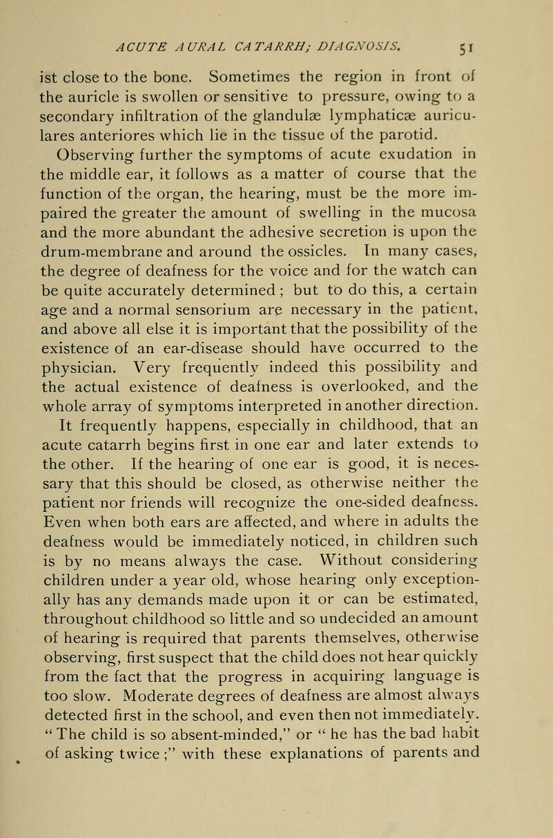 ist close to the bone. Sometimes the region in front of the auricle is swollen or sensitive to pressure, owing to a secondary infiltration of the glandulae lymphaticas auricu- lares anteriores which lie in the tissue of the parotid. Observing further the symptoms of acute exudation in the middle ear, it follows as a matter of course that the function of the organ, the hearing, must be the more im- paired the greater the amount of swelling in the mucosa and the more abundant the adhesive secretion is upon the drum-membrane and around the ossicles. In many cases, the degree of deafness for the voice and for the watch can be quite accurately determined ; but to do this, a certain age and a normal sensorium are necessary in the patient, and above all else it is important that the possibility of the existence of an ear-disease should have occurred to the physician. Very frequently indeed this possibility and the actual existence of deafness is overlooked, and the whole array of symptoms interpreted in another direction. It frequently happens, especially in childhood, that an acute catarrh begins first in one ear and later extends to the other. If the hearing of one ear is good, it is neces- sary that this should be closed, as otherwise neither the patient nor friends will recognize the one-sided deafness. Even when both ears are affected, and where in adults the deafness would be immediately noticed, in children such is by no means always the case. Without considering children under a year old, whose hearing only exception- ally has any demands made upon it or can be estimated, throughout childhood so little and so undecided an amount of hearing is required that parents themselves, otherwise observing, first suspect that the child does not hear quickly from the fact that the progress in acquiring language is too slow. Moderate degrees of deafness are almost always detected first in the school, and even then not immediately.  The child is so absent-minded, or  he has the bad habit of asking twice ;• with these explanations of parents and