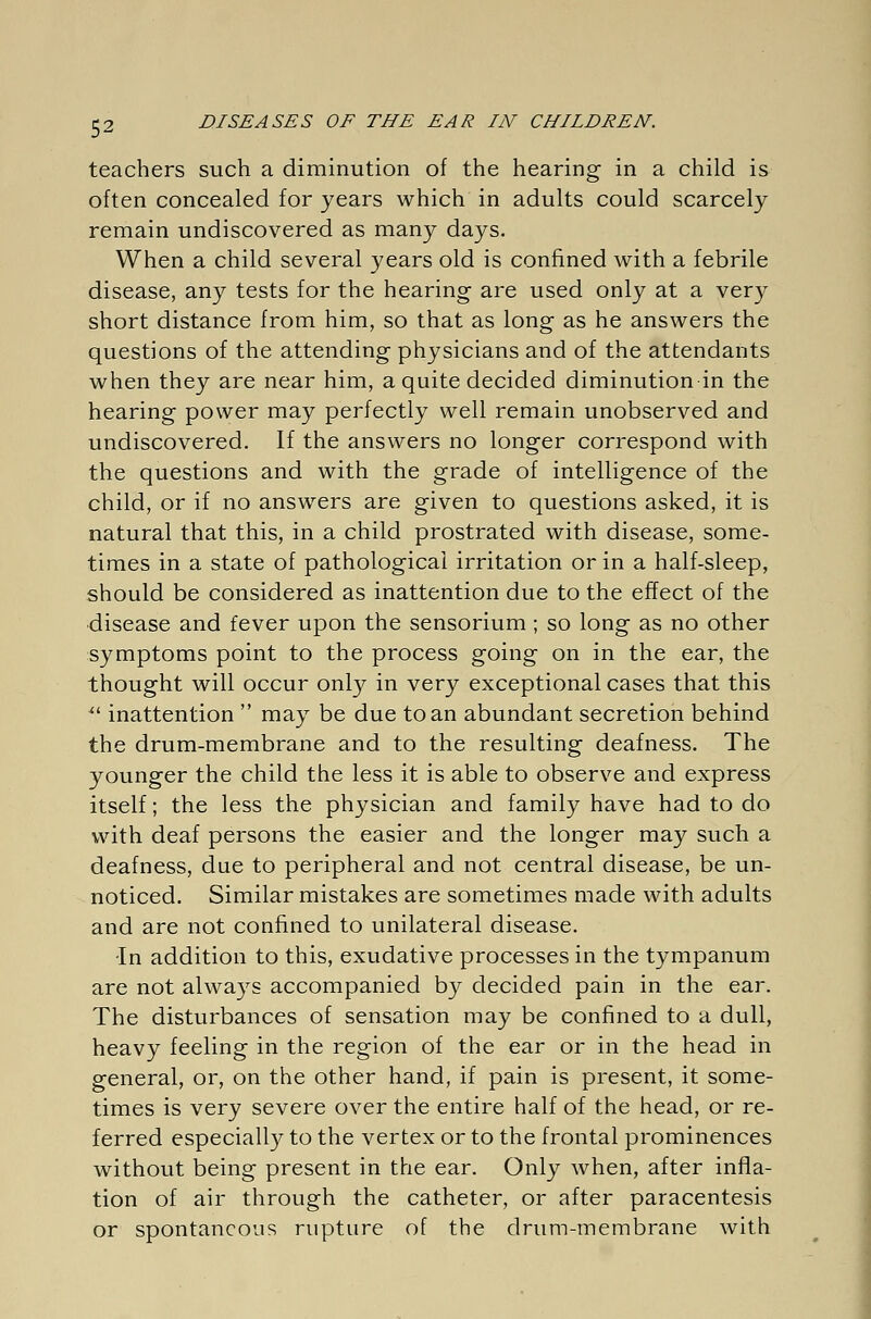 teachers such a diminution of the hearing in a child is often concealed for years which in adults could scarcely remain undiscovered as many days. When a child several years old is confined with a febrile disease, any tests for the hearing are used only at a very short distance from him, so that as long as he answers the questions of the attending physicians and of the attendants when they are near him, a quite decided diminution in the hearing power may perfectly well remain unobserved and undiscovered. If the answers no longer correspond with the questions and with the grade of intelligence of the child, or if no answers are given to questions asked, it is natural that this, in a child prostrated with disease, some- times in a state of pathological irritation or in a half-sleep, should be considered as inattention due to the effect of the disease and fever upon the sensorium; so long as no other symptoms point to the process going on in the ear, the thought will occur only in very exceptional cases that this ■ inattention  may be due to an abundant secretion behind the drum-membrane and to the resulting deafness. The younger the child the less it is able to observe and express itself; the less the physician and family have had to do with deaf persons the easier and the longer may such a deafness, due to peripheral and not central disease, be un- noticed. Similar mistakes are sometimes made with adults and are not confined to unilateral disease. In addition to this, exudative processes in the tympanum are not always accompanied by decided pain in the ear. The disturbances of sensation may be confined to a dull, heavy feeling in the region of the ear or in the head in general, or, on the other hand, if pain is present, it some- times is very severe over the entire half of the head, or re- ferred especially to the vertex or to the frontal prominences without being present in the ear. Only when, after infla- tion of air through the catheter, or after paracentesis or spontaneous rupture of the drum-membrane with