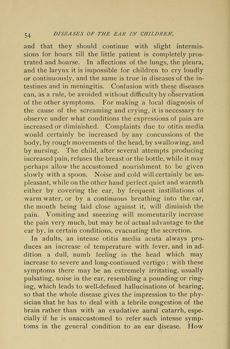 and that they should continue with slight intermis- sions for hours till the little patient is completely pros- trated and hoarse. In affections of the lungs, the pleura, and the larynx it is impossible for children to cry loudly or continuously, and the same is true in diseases of the in- testines and in meningitis. Confusion with these diseases can, as a rule, be avoided without difficulty by observation of the other symptoms. For making a local diagnosis of the cause of the screaming and crying, it is necessary to observe under what conditions the expressions of pain are increased or diminished. Complaints due to otitis media would certainly be increased by any concussions of the body, by rough movements of the head, by swallowing, and by nursing. The child, after several attempts producing increased pain, refuses the breast or the bottle, while it may perhaps allow the accustomed nourishment to be given slowly with a spoon. Noise and cold will certainly be un- pleasant, while on the other hand perfect quiet and warmth either by covering the ear, by frequent instillations of warm water, or by a continuous breathing into the ear, the mouth being laid close against it, will diminish the pain. Vomiting and sneezing will momentarily increase the pain very much, but may be of actual advantage to the ear by, in certain conditions, evacuating the secretion. In adults, an intense otitis media acuta always pro- duces an increase of temperature with fever, and in ad- dition a dull, numb feeling in the head which may increase to severe and long-continued vertigo ; with these symptoms there may be an extremely irritating, usually pulsating, noise in the ear, resembling a pounding or ring- ing, which leads to well-defined hallucinations of hearing, so that the whole disease gives the impression to the phy- sician that he has to deal with a febrile congestion of the brain rather than with an exudative aural catarrh, espe- cially if he is unaccustomed to refer such intense symp- toms in the general condition to an ear disease. How