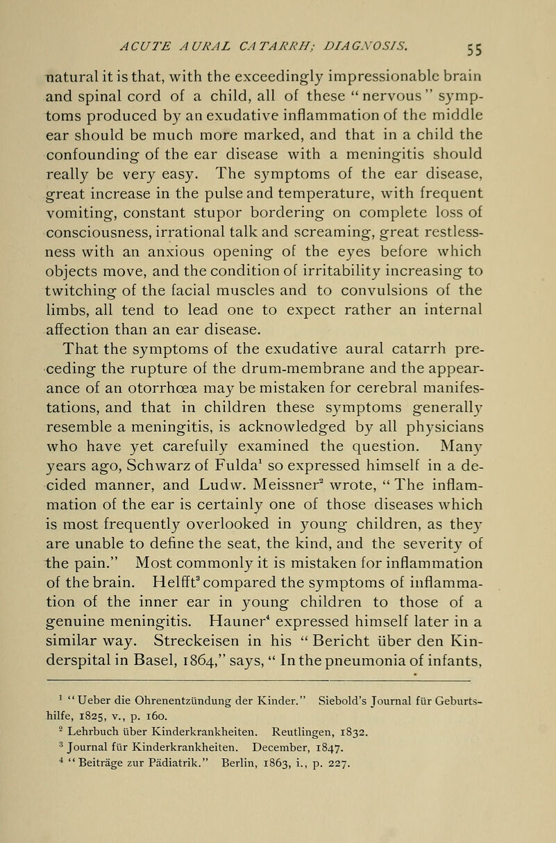 natural it is that, with the exceedingly impressionable brain and spinal cord of a child, all of these nervous symp- toms produced by an exudative inflammation of the middle ear should be much more marked, and that in a child the confounding of the ear disease with a meningitis should really be very easy. The symptoms of the ear disease, great increase in the pulse and temperature, with frequent vomiting, constant stupor bordering on complete loss of consciousness, irrational talk and screaming, great restless- ness with an anxious opening of the eyes before which objects move, and the condition of irritability increasing to twitching of the facial muscles and to convulsions of the limbs, all tend to lead one to expect rather an internal affection than an ear disease. That the symptoms of the exudative aural catarrh pre- ceding the rupture of the drum-membrane and the appear- ance of an otorrhcea may be mistaken for cerebral manifes- tations, and that in children these symptoms generally resemble a meningitis, is acknowledged by all physicians who have yet carefully examined the question. Many years ago, Schwarz of Fulda1 so expressed himself in a de- cided manner, and Ludw. Meissner2 wrote, The inflam- mation of the ear is certainly one of those diseases which is most frequently overlooked in young children, as they are unable to define the seat, the kind, and the severity of the pain. Most commonly it is mistaken for inflammation of the brain. Helfft3 compared the symptoms of inflamma- tion of the inner ear in young children to those of a genuine meningitis. Hauner4 expressed himself later in a similar way. Streckeisen in his  Bericht über den Kin- derspital in Basel, 1864, says,  In the pneumonia of infants, 1  Ueber die Ohrenentzündung der Kinder. Siebold's Journal für Geburts- hilfe, 1825, v., p. 160. 2 Lehrbuch über Kinderkrankheiten. Reutlingen, 1832. 3 Journal für Kinderkrankheiten. December, 1847. 4 Beiträge zur Pädiatrik. Berlin, 1863, i., p. 227.