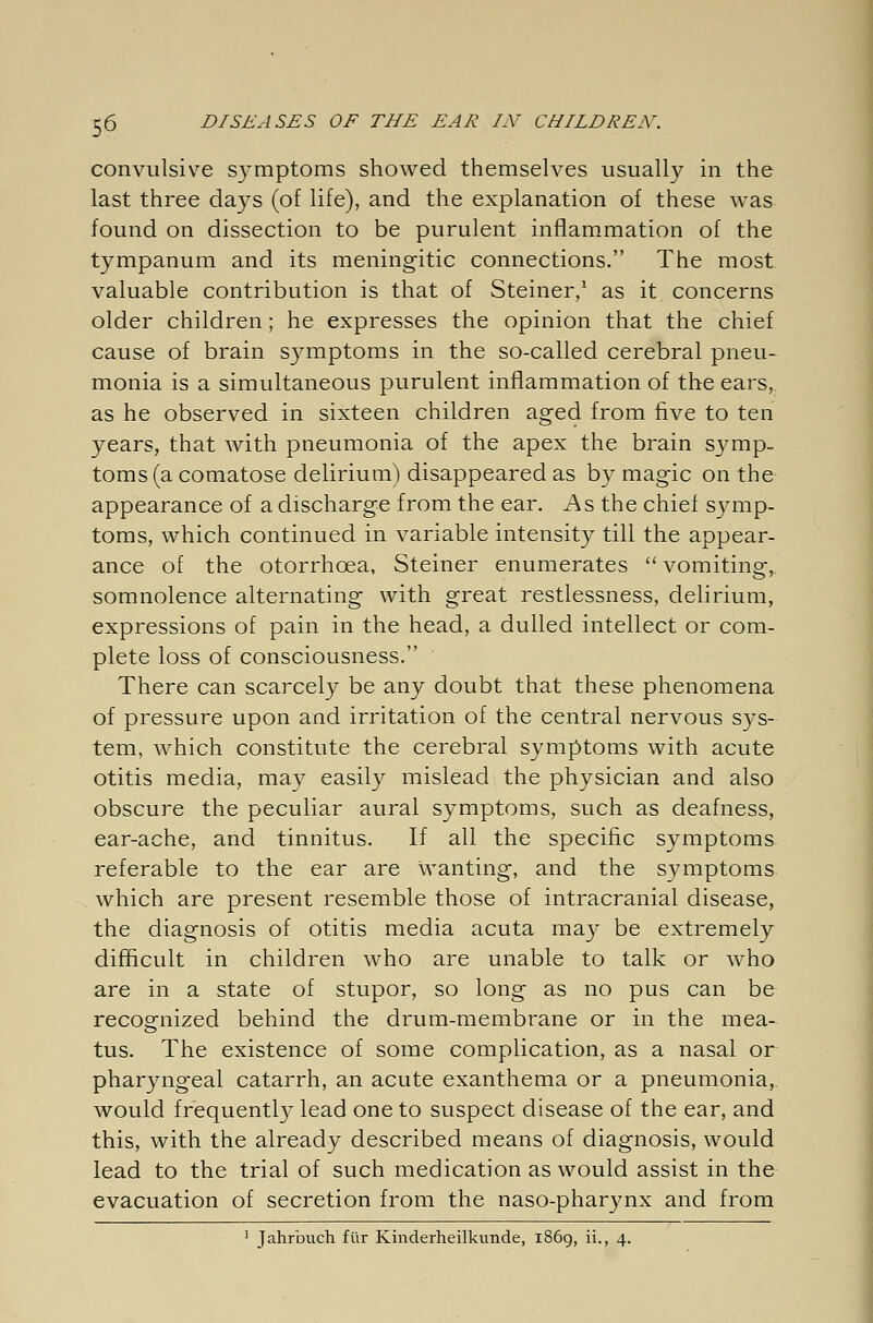 convulsive symptoms showed themselves usually in the last three days (of life), and the explanation of these was found on dissection to be purulent inflammation of the tympanum and its meningitic connections. The most valuable contribution is that of Steiner,1 as it concerns older children; he expresses the opinion that the chief cause of brain symptoms in the so-called cerebral pneu- monia is a simultaneous purulent inflammation of the ears, as he observed in sixteen children aged from five to ten years, that with pneumonia of the apex the brain symp. toms (a comatose delirium) disappeared as by magic on the appearance of a discharge from the ear. As the chief symp- toms, which continued in variable intensity till the appear- ance of the otorrhcea, Steiner enumerates  vomiting, somnolence alternating with great restlessness, delirium, expressions of pain in the head, a dulled intellect or com- plete loss of consciousness. There can scarcely be any doubt that these phenomena of pressure upon and irritation of the central nervous sys- tem, which constitute the cerebral symptoms with acute otitis media, may easily mislead the physician and also obscure the peculiar aural symptoms, such as deafness, ear-ache, and tinnitus. If all the specific symptoms referable to the ear are wanting, and the symptoms which are present resemble those of intracranial disease, the diagnosis of otitis media acuta may be extremely difficult in children who are unable to talk or who are in a state of stupor, so long as no pus can be recognized behind the drum-membrane or in the mea- tus. The existence of some complication, as a nasal or pharyngeal catarrh, an acute exanthema or a pneumonia, would frequently lead one to suspect disease of the ear, and this, with the already described means of diagnosis, would lead to the trial of such medication as would assist in the evacuation of secretion from the naso-pharynx and from 1 Jahrbuch für Kinderheilkunde, 1869, iL, 4.