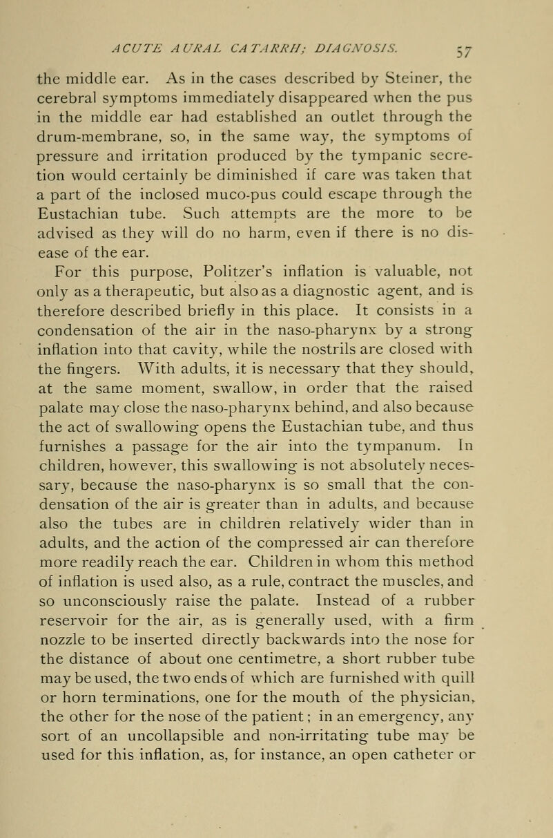 \7 the middle ear. As in the cases described by Steiner, the cerebral symptoms immediately disappeared when the pus in the middle ear had established an outlet through the drum-membrane, so, in the same way, the symptoms of pressure and irritation produced by the tympanic secre- tion would certainly be diminished if care was taken that a part of the inclosed muco-pus could escape through the Eustachian tube. Such attempts are the more to be advised as they will do no harm, even if there is no dis- ease of the ear. For this purpose, Pulitzer's inflation is valuable, not only as a therapeutic, but also as a diagnostic agent, and is therefore described briefly in this place. It consists in a condensation of the air in the naso-pharynx by a strong inflation into that cavity, while the nostrils are closed with the fingers. With adults, it is necessary that they should, at the same moment, swallow, in order that the raised palate may close the naso-pharynx behind, and also because the act of swallowing opens the Eustachian tube, and thus furnishes a passage for the air into the tympanum. In children, however, this swallowing is not absolutely neces- sary, because the naso-pharynx is so small that the con- densation of the air is greater than in adults, and because also the tubes are in children relatively wider than in adults, and the action of the compressed air can therefore more readily reach the ear. Children in whom this method of inflation is used also, as a rule, contract the muscles, and so unconsciously raise the palate. Instead of a rubber reservoir for the air, as is generally used, with a firm nozzle to be inserted directly backwards into the nose for the distance of about one centimetre, a short rubber tube may be used, the two ends of which are furnished with quill or horn terminations, one for the mouth of the physician, the other for the nose of the patient; in an emergency, any sort of an uncollapsible and non-irritating tube may be used for this inflation, as, for instance, an open catheter or