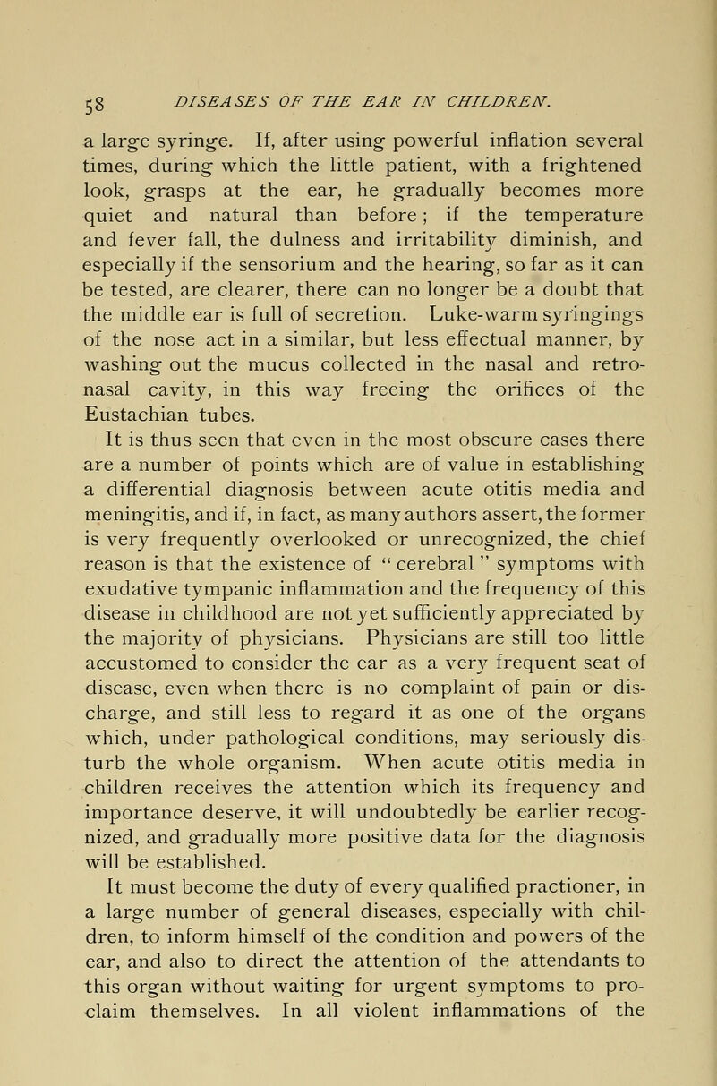 a large syringe. If, after using powerful inflation several times, during which the little patient, with a frightened look, grasps at the ear, he gradually becomes more quiet and natural than before; if the temperature and fever fall, the dulness and irritability diminish, and especially if the sensorium and the hearing, so far as it can be tested, are clearer, there can no longer be a doubt that the middle ear is full of secretion. Luke-warm syringings of the nose act in a similar, but less effectual manner, by washing out the mucus collected in the nasal and retro- nasal cavity, in this way freeing the orifices of the Eustachian tubes. It is thus seen that even in the most obscure cases there are a number of points which are of value in establishing a differential diagnosis between acute otitis media and meningitis, and if, in fact, as many authors assert, the former is very frequently overlooked or unrecognized, the chief reason is that the existence of  cerebral  symptoms with exudative tympanic inflammation and the frequency of this disease in childhood are not yet sufficiently appreciated by the majority of physicians. Physicians are still too little accustomed to consider the ear as a very frequent seat of disease, even when there is no complaint of pain or dis- charge, and still less to regard it as one of the organs which, under pathological conditions, may seriously dis- turb the whole organism. When acute otitis media in children receives the attention which its frequency and importance deserve, it will undoubtedly be earlier recog- nized, and gradually more positive data for the diagnosis will be established. It must become the duty of every qualified practioner, in a large number of general diseases, especially with chil- dren, to inform himself of the condition and powers of the ear, and also to direct the attention of the attendants to this organ without waiting for urgent symptoms to pro- claim themselves. In all violent inflammations of the