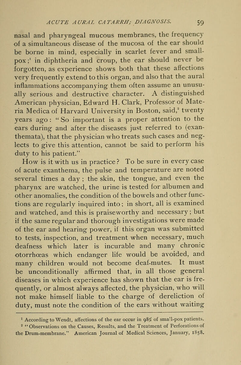 nasal and pharyngeal mucous membranes, the frequency of a simultaneous disease of the mucosa of the ear should be borne in mind, especially in scarlet fever and small- pox;1 in diphtheria and croup, the ear should never be forgotten, as experience shows both that these affections very frequently extend to this organ, and also that the aural inflammations accompanying them often assume an unusu- ally serious and destructive character. A distinguished American physician, Edward H. Clark, Professor of Mate- ria Medica of Harvard University in Boston, said,2 twenty years ago :  So important is a proper attention to the ears during and after the diseases just referred to (exan- themata), that the physician who treats such cases and neg- lects to give this attention, cannot be said to perform his duty to his patient. How is it with us in practice ? To be sure in every case of acute exanthema, the pulse and temperature are noted several times a day ; the skin, the tongue, and even the pharynx are watched, the urine is tested for albumen and other anomalies, the condition of the bowels and other func- tions are regularly inquired into; in short, all is examined and watched, and this is praiseworthy and necessary; but if the same regular and thorough investigations were made of the ear and hearing power, if this organ was submitted to tests, inspection, and treatment when necessary, much deafness which later is incurable and many chronic otorrhceas which endanger life would be avoided, and many children would not become deaf-mutes. It must be unconditionally affirmed that, in all those general diseases in which experience has shown that the ear is fre- quently, or almost always affected, the physician, who will not make himself liable to the charge of dereliction of duty, must note the condition of the ears without waiting 1 According to Wendt, affections of the ear occur in 98^ of smaU-pox patients. 2 Observations on the Causes, Results, and the Treatment of Perforations of the Drum-membrane. American Journal of Medical Sciences, January, 1858.