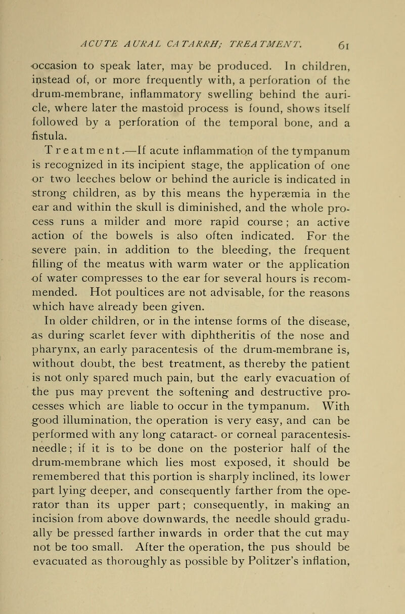 occasion to speak later, may be produced. In children, instead of, or more frequently with, a perforation of the drum-membrane, inflammatory swelling- behind the auri- cle, where later the mastoid process is found, shows itself followed by a perforation of the temporal bone, and a fistula. Treatm ent.—If acute inflammation of the tympanum is recognized in its incipient stage, the application of one or two leeches below or behind the auricle is indicated in strong children, as by this means the hyperemia in the ear and within the skull is diminished, and the whole pro- cess runs a milder and more rapid course ; an active action of the bowels is also often indicated. For the severe pain, in addition to the bleeding, the frequent filling of the meatus with warm water or the application •of water compresses to the ear for several hours is recom- mended. Hot poultices are not advisable, for the reasons which have already been given. In older children, or in the intense forms of the disease, as during scarlet fever with diphtheritis of the nose and pharynx, an early paracentesis of the drum-membrane is, without doubt, the best treatment, as thereby the patient is not only spared much pain, but the early evacuation of the pus may prevent the softening and destructive pro- cesses which are liable to occur in the tympanum. With good illumination, the operation is very easy, and can be performed with any long cataract- or corneal paracentesis- needle; if it is to be done on the posterior half of the drum-membrane which lies most exposed, it should be remembered that this portion is sharply inclined, its lower part lying deeper, and consequently farther from the ope- rator than its upper part; consequently, in making an incision from above downwards, the needle should gradu- ally be pressed farther inwards in order that the cut may not be too small. After the operation, the pus should be evacuated as thoroughly as possible by Politzer's inflation,