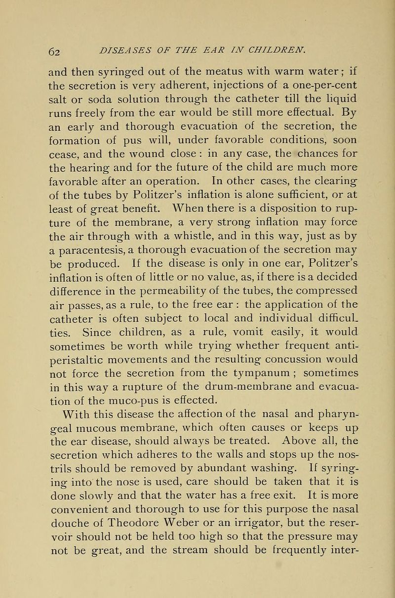 and then syringed out of the meatus with warm water; if the secretion is very adherent, injections of a one-per-cent salt or soda solution through the catheter till the liquid runs freely from the ear would be still more effectual. By an early and thorough evacuation of the secretion, the formation of pus will, under favorable conditions, soon cease, and the wound close : in any case, the chances for the hearing and for the future of the child are much more favorable after an operation. In other cases, the clearing of the tubes by Politzer's inflation is alone sufficient, or at least of great benefit. When there is a disposition to rup- ture of the membrane, a very strong inflation may force the air through with a whistle, and in this way, just as by a paracentesis, a thorough evacuation of the secretion may be produced. If the disease is only in one ear, Politzer's inflation is often of little or no value, as, if there is a decided difference in the permeability of the tubes, the compressed air passes, as a rule, to the free ear : the application of the catheter is often subject to local and individual difficul. ties. Since children, as a rule, vomit easily, it would sometimes be worth while trying whether frequent anti- peristaltic movements and the resulting concussion would not force the secretion from the tympanum ; sometimes in this way a rupture of the drum-membrane and evacua- tion of the muco-pus is effected. With this disease the affection of the nasal and pharyn- geal mucous membrane, which often causes or keeps up the ear disease, should always be treated. Above all, the secretion which adheres to the walls and stops up the nos- trils should be removed by abundant washing. If syring- ing into the nose is used, care should be taken that it is done slowly and that the water has a free exit. It is more convenient and thorough to use for this purpose the nasal douche of Theodore Weber or an irrigator, but the reser- voir should not be held too high so that the pressure may not be great, and the stream should be frequently inter-