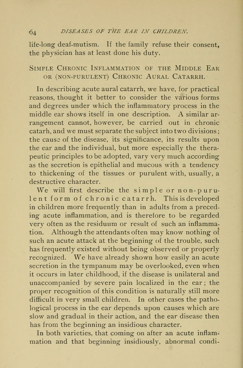 life-long deaf-mutism. If the family refuse their consent, the physician has at least done his duty. Simple Chronic Inflammation of the Middle Ear or (non-purulent) Chronic Aural Catarrh. In describing' acute aural catarrh, we have, for practical reasons, thought it better to consider the various forms and degrees under which the inflammatory process in the middle ear shows itself in one description. A similar ar- rangement cannot, however, be carried out in chronic catarh, and we must separate the subject into two divisions; the causa of the disease, its significance, its results upon the ear and the individual, but more especially the thera- peutic principles to be adopted, vary very much according as the secretion is epithelial and mucous with a tendency to thickening of the tissues or purulent with, usually, a destructive character. We will first describe the simple or non-puru- lent form of chronic catarrh. This is developed in children more frequently than in adults from a preced- ing acute inflammation, and is therefore to be regarded very often as the residuum or result of such an inflamma- tion. Although the attendants often may know nothing of such an acute attack at the beginning of the trouble, such has frequently existed without being observed or properly recognized. We have already shown how easily an acute secretion in the tympanum may be overlooked, even when it occurs in later childhood, if the disease is unilateral and unaccompanied by severe pain localized in the ear ; the proper recognition of this condition is naturally still more difficult in very small children. In other cases the patho- logical process in the ear depends upon causes which are slow and gradual in their action, and the ear disease then has from the beginning an insidious character. In both varieties, that coming on after an acute inflam- mation and that beginning insidiouslv, abnormal condi-