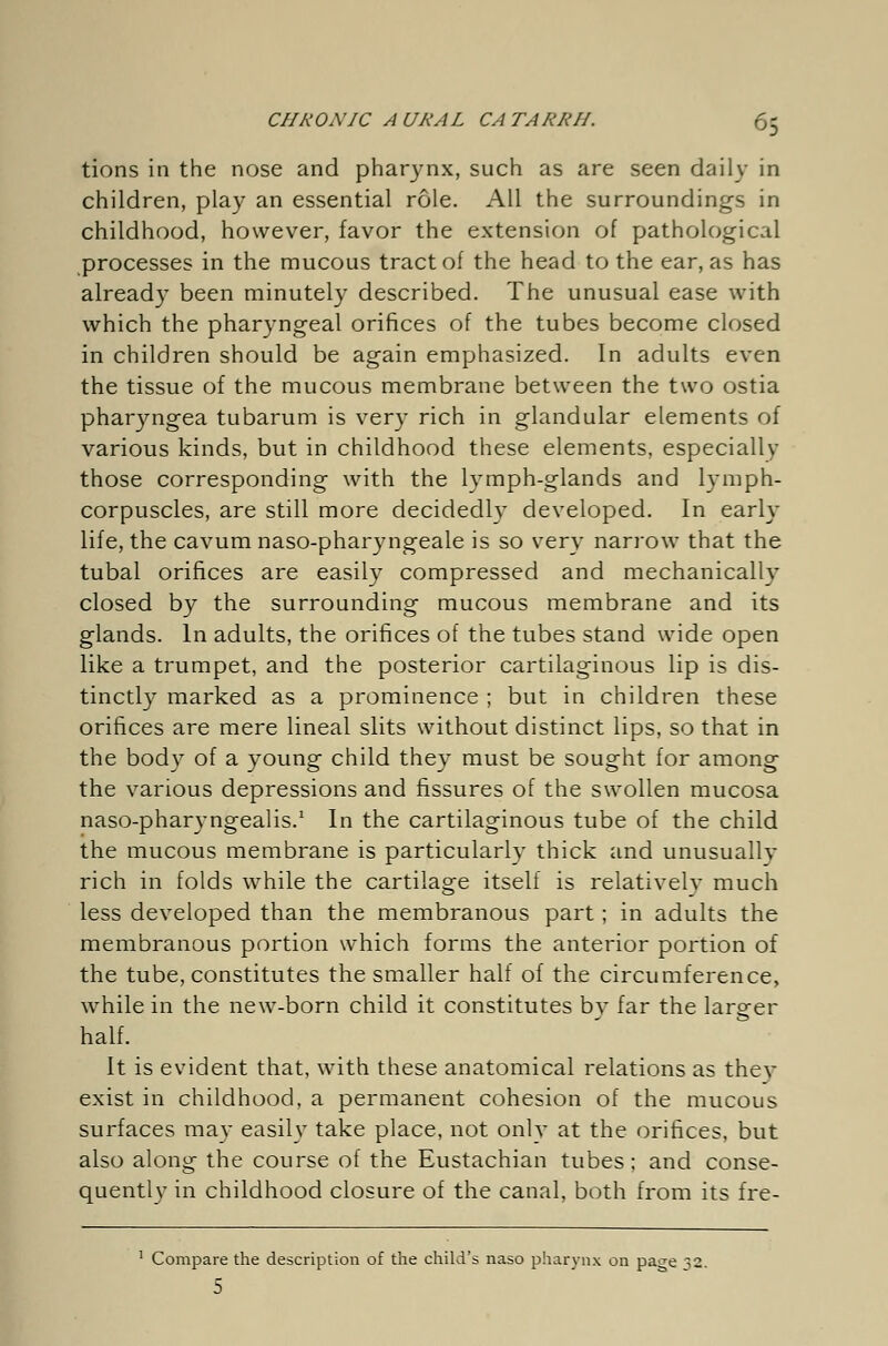 tions in the nose and pharynx, such as are seen daily in children, play an essential role. All the surroundings in childhood, however, favor the extension of pathological processes in the mucous tract of the head to the ear, as has already been minutely described. The unusual ease with which the pharyngeal orifices of the tubes become closed in children should be again emphasized. In adults even the tissue of the mucous membrane between the two ostia pharyngea tubarum is very rich in glandular elements of various kinds, but in childhood these elements, especially those corresponding with the lymph-glands and lymph- corpuscles, are still more decidedly developed. In early life, the cavum naso-pharyngeale is so very narrow that the tubal orifices are easily compressed and mechanically closed by the surrounding mucous membrane and its glands. In adults, the orifices of the tubes stand wide open like a trumpet, and the posterior cartilaginous lip is dis- tinctly marked as a prominence ; but in children these orifices are mere lineal slits without distinct lips, so that in the body of a young child they must be sought for among the various depressions and fissures of the swollen mucosa naso-pharyngealis.1 In the cartilaginous tube of the child the mucous membrane is particularly thick and unusually rich in folds while the cartilage itself is relatively much less developed than the membranous part; in adults the membranous portion which forms the anterior portion of the tube, constitutes the smaller half of the circumference, while in the new-born child it constitutes by far the larger half. It is evident that, with these anatomical relations as thev exist in childhood, a permanent cohesion of the mucous surfaces may easily take place, not onlv at the orifices, but also along the course of the Eustachian tubes; and conse- quently in childhood closure of the canal, both from its fre- 1 Compare the description of the child's naso pharynx on pa^e ^2. 5