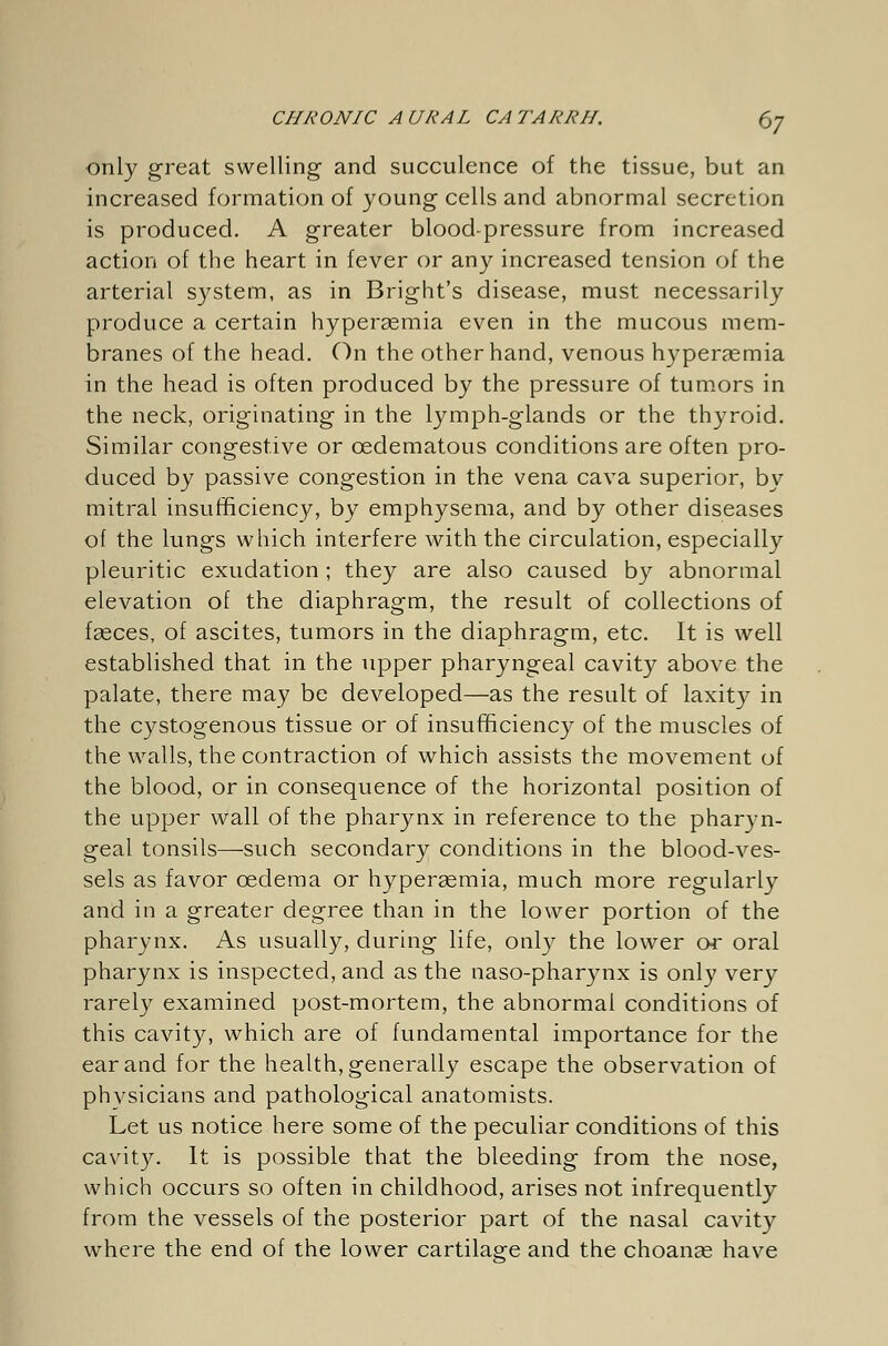 only great swelling and succulence of the tissue, but an increased formation of young cells and abnormal secretion is produced. A greater blood-pressure from increased action of the heart in fever or any increased tension of the arterial system, as in Bright's disease, must necessarily produce a certain hypersemia even in the mucous mem- branes of the head. On the other hand, venous hyperaemia in the head is often produced by the pressure of tumors in the neck, originating in the lymph-glands or the thyroid. Similar congestive or cedematous conditions are often pro- duced by passive congestion in the vena cava superior, by mitral insufficiency, by emphysema, and by other diseases of the lungs which interfere with the circulation, especially pleuritic exudation ; they are also caused by abnormal elevation of the diaphragm, the result of collections of fasces, of ascites, tumors in the diaphragm, etc. It is well established that in the upper pharyngeal cavity above the palate, there may be developed—as the result of laxity in the cystogenous tissue or of insufficiency of the muscles of the walls, the contraction of which assists the movement of the blood, or in consequence of the horizontal position of the upper wall of the pharynx in reference to the pharyn- geal tonsils—-such secondary conditions in the blood-ves- sels as favor oedema or hyperaemia, much more regularly and in a greater degree than in the lower portion of the pharynx. As usually, during life, only the lower or oral pharynx is inspected, and as the naso-pharynx is only very rarely examined post-mortem, the abnormal conditions of this cavity, which are of fundamental importance for the ear and for the health, generally escape the observation of physicians and pathological anatomists. Let us notice here some of the peculiar conditions of this cavity. It is possible that the bleeding from the nose, which occurs so often in childhood, arises not infrequently from the vessels of the posterior part of the nasal cavity where the end of the lower cartilage and the choanas have