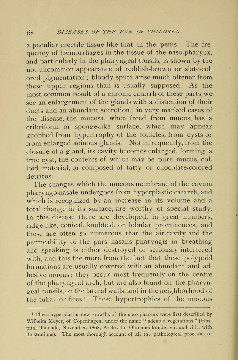 a peculiar erectile tissue like that in the penis. The fre- quency of haemorrhages in the tissue of the naso-pharynx, and particularly in the pharyngeal tonsils, is shown by the not uncommon appearance of reddish-brown or slate-col- ored pigmentation ; bloody sputa arise much oftener from these upper regions than is usually supposed. As the most common result of a chronic catarrh of these parts we see an enlargement of the glands with a distention of their ducts and an abundant secretion; in very marked cases of the disease, the mucosa, when freed from mucus, has a cribriform or sponge-like surface, which may appear knobbed from hypertrophy of the follicles, from cysts or from enlarged acinous glands. Not infrequently, from the closure of a gland, its cavity becomes enlarged, forming a true cyst, the contents of which may be pure mucus, col- loid material, or composed of fatty or chocolate-colored detritus. The changes which the mucous membrane of the cavum pharyngo-nasale undergoes from hyperplastic catarrh, and which is recognized by an increase in its volume and a total change in its surface, are worthy of special study. In this disease there are developed, in great numbers, ridge-like, conical, knobbed, or lobular prominences, and these are often so numerous that the air-cavity and the permeability of the pars nasalis pharyngis in breathing and speaking is either destroyed or seriously interfered with, and this the more from the fact that these polypoid formations are usually covered with an abundant and ad- hesive mucus: they occur most frequently on the centre of the pharyngeal arch, but are also found on the pharyn- geal tonsils, on the lateral walls, and in the neighborhood of the tubal orifices.1 These hypertrophies of the mucous 1 These hyperplastic new growths of the naso-pharynx were first described by Wilhelm Meyer, of Copenhagen, under the name  adenoid vegetations  (Hos- pital Tidende, November, 1868, Archiv für Ohrenheilkunde, vii. and viii., with illustrations). The most thorough account of all the pathological processes of