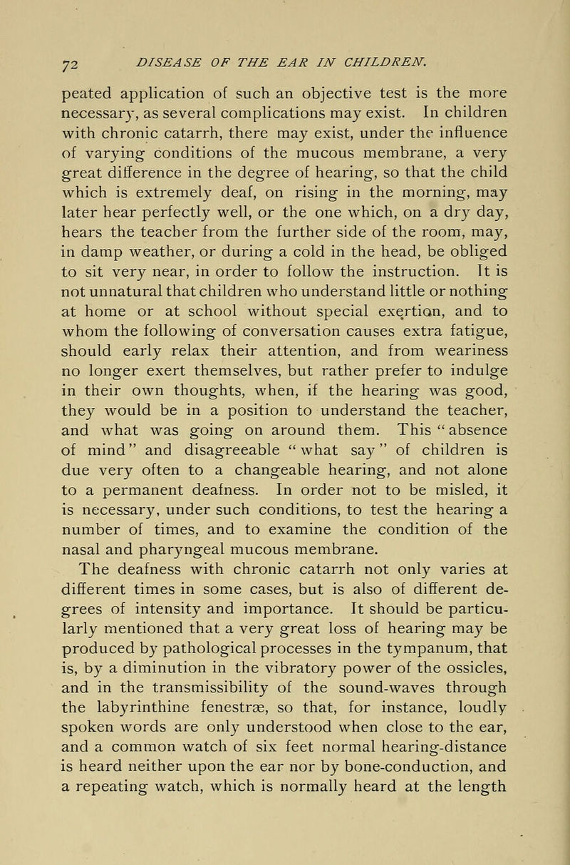 peated application of such an objective test is the more necessary, as several complications may exist. In children with chronic catarrh, there may exist, under the influence of varying conditions of the mucous membrane, a very great difference in the degree of hearing, so that the child which is extremely deaf, on rising in the morning, may later hear perfectly well, or the one which, on a dry day, hears the teacher from the further side of the room, may, in damp weather, or during a cold in the head, be obliged to sit very near, in order to follow the instruction. It is not unnatural that children who understand little or nothing at home or at school without special exertion, and to whom the following of conversation causes extra fatigue, should early relax their attention, and from weariness no longer exert themselves, but rather prefer to indulge in their own thoughts, when, if the hearing was good, they would be in a position to understand the teacher, and what was going on around them. This  absence of mind and disagreeable what say of children is due very often to a changeable hearing, and not alone to a permanent deafness. In order not to be misled, it is necessary, under such conditions, to test the hearing a number of times, and to examine the condition of the nasal and pharyngeal mucous membrane. The deafness with chronic catarrh not only varies at different times in some cases, but is also of different de- grees of intensity and importance. It should be particu- larly mentioned that a very great loss of hearing may be produced by pathological processes in the tympanum, that is, by a diminution in the vibratory power of the ossicles, and in the transmissibility of the sound-waves through the labyrinthine fenestras, so that, for instance, loudly spoken words are only understood when close to the ear, and a common watch of six feet normal hearing-distance is heard neither upon the ear nor by bone-conduction, and a repeating watch, which is normally heard at the length