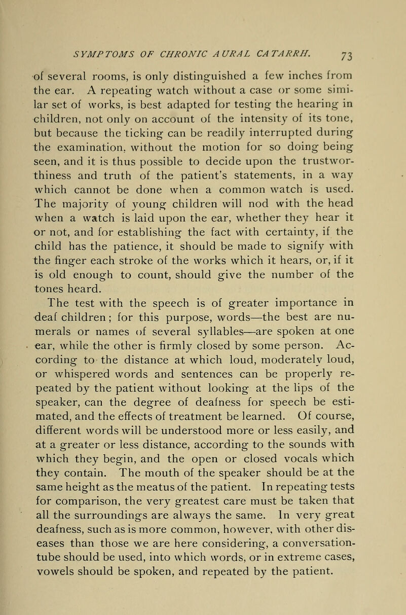 of several rooms, is only distinguished a few inches from the ear. A repeating watch without a case or some simi- lar set of works, is best adapted for testing the hearing in children, not only on account of the intensity of its tone, but because the ticking can be readily interrupted during the examination, without the motion for so doing being seen, and it is thus possible to decide upon the trustwor- thiness and truth of the patient's statements, in a way which cannot be done when a common watch is used. The majority of young children will nod with the head when a watch is laid upon the ear, whether they hear it or not, and for establishing the fact with certainty, if the child has the patience, it should be made to signify with the finger each stroke of the works which it hears, or, if it is old enough to count, should give the number of the tones heard. The test with the speech is of greater importance in deaf children; for this purpose, words—the best are nu- merals or names of several syllables—are spoken at one ear, while the other is firmly closed by some person. Ac- cording to the distance at which loud, moderately loud, or whispered words and sentences can be properly re- peated by the patient without looking at the lips of the speaker, can the degree of deafness for speech be esti- mated, and the effects of treatment be learned. Of course, different words will be understood more or less easily, and at a greater or less distance, according to the sounds with which they begin, and the open or closed vocals which they contain. The mouth of the speaker should be at the same height as the meatus of the patient. In repeating tests for comparison, the very greatest care must be taken that all the surroundings are always the same. In very great deafness, such as is more common, however, with other dis- eases than those we are here considering, a conversation- tube should be used, into which words, or in extreme cases, vowels should be spoken, and repeated by the patient.