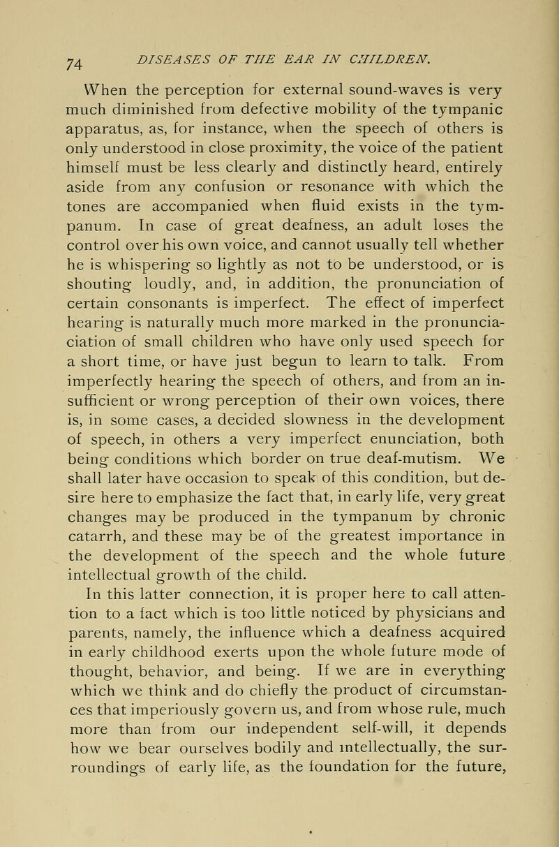 When the perception for external sound-waves is very- much diminished from defective mobility of the tympanic apparatus, as, for instance, when the speech of others is only understood in close proximity, the voice of the patient himself must be less clearly and distinctly heard, entirely aside from any confusion or resonance with which the tones are accompanied when fluid exists in the tym- panum. In case of great deafness, an adult loses the control over his own voice, and cannot usually tell whether he is whispering so lightly as not to be understood, or is shouting loudly, and, in addition, the pronunciation of certain consonants is imperfect. The effect of imperfect hearing is naturally much more marked in the pronuncia- ciation of small children who have only used speech for a short time, or have just begun to learn to talk. From imperfectly hearing the speech of others, and from an in- sufficient or wrong perception of their own voices, there is, in some cases, a decided slowness in the development of speech, in others a very imperfect enunciation, both being conditions which border on true deaf-mutism. We shall later have occasion to speak of this condition, but de- sire here to emphasize the fact that, in early life, very great changes may be produced in the tympanum by chronic catarrh, and these may be of the greatest importance in the development of the speech and the whole future intellectual growth of the child. In this latter connection, it is proper here to call atten- tion to a fact which is too little noticed by physicians and parents, namely, the influence which a deafness acquired in early childhood exerts upon the whole future mode of thought, behavior, and being. If we are in everything which we think and do chiefly the product of circumstan- ces that imperiously govern us, and from whose rule, much more than from our independent self-will, it depends how we bear ourselves bodily and intellectually, the sur- roundings of early life, as the foundation for the future,