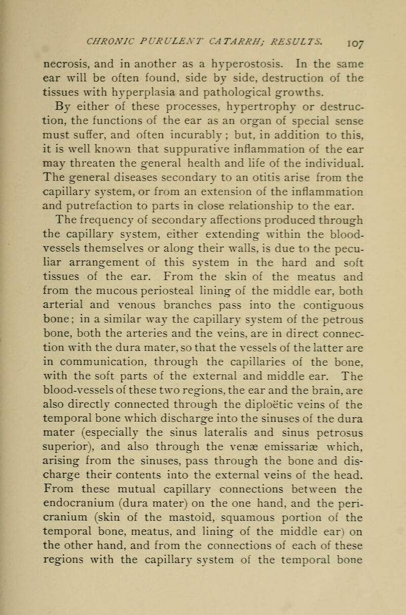 necrosis, and in another as a hyperostosis. In the same ear will be often found, side by side, destruction of the tissues with hyperplasia and pathological growths. By either of these processes, hypertrophy or destruc- tion, the functions of the ear as an organ of special sense must suffer, and often incurably ; but, in addition to this, it is well known that suppurative inflammation of the ear may threaten the general health and life of the individual. The general diseases secondary to an otitis arise from the capillary svstem, or from an extension of the inflammation and putrefaction to parts in close relationship to the ear. The frequency of secondary affections produced through the capillary system, either extending within the blood- vessels themselves or along their walls, is due to the pecu- liar arrangement of this system in the hard and soft tissues of the ear. From the skin of the meatus and from the mucous periosteal lining of the middle ear, both arterial and venous branches pass into the contiguous bone: in a similar way the capillary system of the petrous bone, both the arteries and the veins, are in direct connec- tion with the dura mater, so that the vessels of the latter are in communication, through the capillaries of the bone, with the soft parts of the external and middle ear. The blood-vessels of these two regions, the ear and the brain, are also directly connected through the diploetic veins of the temporal bone which discharge into the sinuses of the dura mater (especially the sinus lateralis and sinus petrosus superior), and also through the venee emissaria? which, arising from the sinuses, pass through the bone and dis- charge their contents into the external veins of the head. From these mutual capillary connections between the endocranium (dura mater) on the one hand, and the peri- cranium (skin of the mastoid, squamous portion of the temporal bone, meatus, and lining of the middle ear) on the other hand, and from the connections of each of these regions with the capillarv svstem of the temporal bone