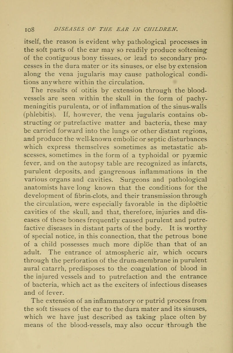 itself, the reason is evident whv pathological processes in the soft parts of the ear may so readily produce softening of the contiguous bony tissues, or lead to secondary pro- cesses in the dura mater or its sinuses, or else by extension along the vena jugularis may cause pathological condi- tions anywhere within the circulation. The results of otitis by extension through the blood- vessels are seen within the skull in the form of pachy- meningitis purulenta, or of inflammation of the sinus-walls (phlebitis). If, however, the vena jugularis contains ob- structing or putrefactive matter and bacteria, these may be carried forward into the lungs or other distant regions, and produce the well-known embolic or septic disturbances which express themselves sometimes as metastatic ab- scesses, sometimes in the form of a typhoidal or pyasmic fever, and on the autopsv table are recognized as infarcts, purulent deposits, and gangrenous inflammations in the various organs and cavities. Surgeons and pathological anatomists have long known that the conditions for the development of fibrin-clots, and their transmission through the circulation, were especiallv favorable in the diploetic cavities of the skull, and that, therefore, injuries and dis- eases of these bones frequentlv caused purulent and putre- factive diseases in distant parts of the body. It is worthy of special notice, in this connection, that the petrous bone of a child possesses much more diplöe than that of an adult. The entrance of atmospheric air. Avhich occurs through the perforation of the drum-membrane in purulent aural catarrh, predisposes to the coagulation of blood in the injured vessels and to putrefaction and the entrance of bacteria, which act as the exciters of infectious diseases and of fever. The extension of an inflammatory or putrid process from the soft tissues of the ear to the dura mater and its sinuses, which we have just described as taking place often by means of the blood-vessels, may also occur through the