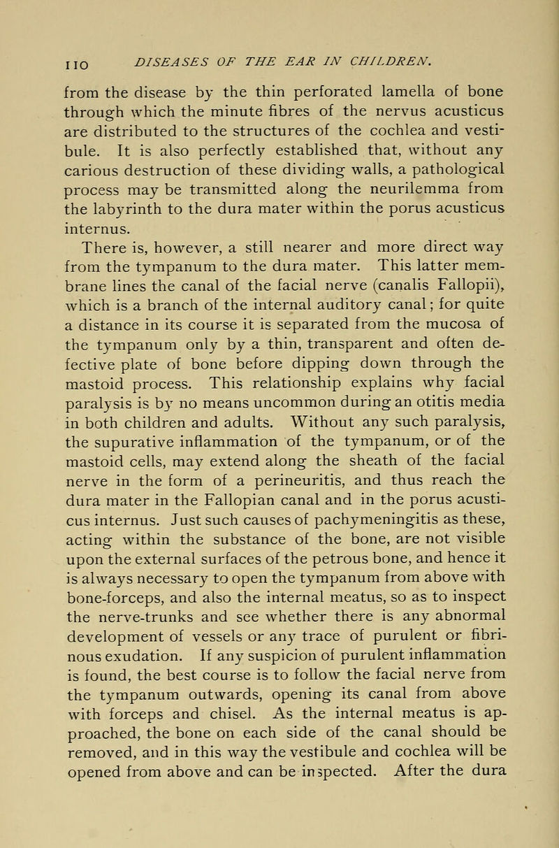 from the disease by the thin perforated lamella of bone through which the minute fibres of the nervus acusticus are distributed to the structures of the cochlea and vesti- bule. It is also perfectly established that, without any carious destruction of these dividing walls, a pathological process may be transmitted along the neurilemma from the labyrinth to the dura mater within the porus acusticus internus. There is, however, a still nearer and more direct way from the tympanum to the dura mater. This latter mem- brane lines the canal of the facial nerve (canalis Fallopii), which is a branch of the internal auditory canal; for quite a distance in its course it is separated from the mucosa of the tympanum only by a thin, transparent and often de- fective plate of bone before dipping down through the mastoid process. This relationship explains why facial paralysis is b3T no means uncommon during an otitis media in both children and adults. Without any such paralysis, the supurative inflammation of the tympanum, or of the mastoid cells, may extend along the sheath of the facial nerve in the form of a perineuritis, and thus reach the dura mater in the Fallopian canal and in the porus acusti- cus internus. Just such causes of pachymeningitis as these, acting within the substance of the bone, are not visible upon the external surfaces of the petrous bone, and hence it is always necessary to open the tympanum from above with bone-forceps, and also the internal meatus, so as to inspect the nerve-trunks and see whether there is any abnormal development of vessels or any trace of purulent or fibri- nous exudation. If any suspicion of purulent inflammation is found, the best course is to follow the facial nerve from the tympanum outwards, opening its canal from above with forceps and chisel. As the internal meatus is ap- proached, the bone on each side of the canal should be removed, and in this way the vestibule and cochlea will be opened from above and can be inspected. After the dura