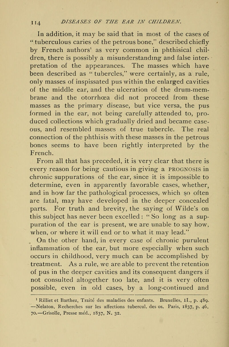 In addition, it may be said that in most of the cases of  tuberculous caries of the petrous bone, described chiefly by French authors1 as very common in phthisical chil- dren, there is possibly a misunderstanding and false inter- pretation of the appearances. The masses which have been described as  tubercles, were certainly, as a rule, only masses of inspissated pus within the enlarged cavities of the middle ear, and the ulceration of the drum-mem- brane and the otorrhcea did not proceed from these masses as the primary disease, but vice versa, the pus formed in the ear, not being carefully attended to, pro- duced collections which gradually dried and became case- ous, and resembled masses of true tubercle. The real connection of the phthisis with these masses in the petrous bones seems to have been rightly interpreted by the French. From all that has preceded, it is very clear that there is every reason for being cautious in giving a prognosis in chronic suppurations of the ear, since it is impossible to determine, even in apparently favorable cases, whether, and in how far the pathological processes, which so often are fatal, may have developed in the deeper concealed parts. For truth and brevity, the saying of Wilde's on this subject has never been excelled :  So long as a sup- puration of the ear is present, we are unable to say how, when, or where it will end or to what it may lead. On the other hand, in every case of chronic purulent inflammation of the ear, but more especially when such occurs in childhood, very much can be accomplished by treatment. As a rule, we are able to prevent the retention of pus in the deeper cavities and its consequent dangers if not consulted altogether too late, and it is very often possible, even in old cases, by a long-continued and 1 Rilliet et Barthez, Traite des maladies des enfants. Bruxelles, iL, p. 489. —Nelaton, Recherches sur les affections tubercul. des os. Paris, 1837, p. 46, 70.—Grisolle, Presse med., 1837, N. 32.