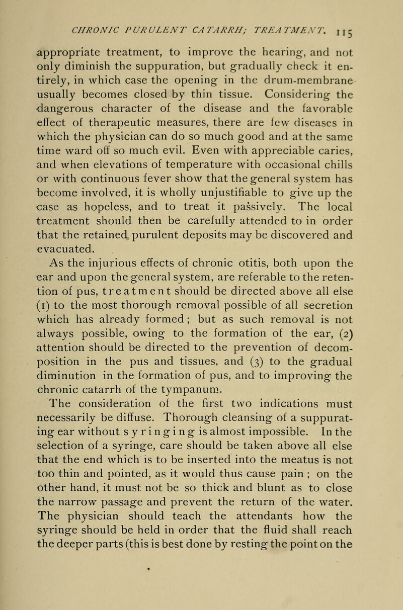 appropriate treatment, to improve the hearing, and not only diminish the suppuration, but gradually check it en- tirely, in which case the opening in the drum-membrane usually becomes closed by thin tissue. Considering the dangerous character of the disease and the favorable effect of therapeutic measures, there are few diseases in which the physician can do so much good and at the same time ward off so much evil. Even with appreciable caries, and when elevations of temperature with occasional chills or with continuous fever show that the general system has become involved, it is wholly unjustifiable to give up the case as hopeless, and to treat it passively. The local treatment should then be carefully attended to in order that the retained purulent deposits may be discovered and evacuated. As the injurious effects of chronic otitis, both upon the ear and upon the general system, are referable to the reten- tion of pus, treatment should be directed above all else (i) to the most thorough removal possible of all secretion which has already formed ; but as such removal is not always possible, owing to the formation of the ear, (2) attention should be directed to the prevention of decom- position in the pus and tissues, and (3) to the gradual diminution in the formation of pus, and to improving the chronic catarrh of the tympanum. The consideration of the first two indications must necessarily be diffuse. Thorough cleansing of a suppurat- ing ear without syringing is almost impossible. In the selection of a syringe, care should be taken above all else that the end which is to be inserted into the meatus is not too thin and pointed, as it would thus cause pain ; on the other hand, it must not be so thick and blunt as to close the narrow passage and prevent the return of the water. The physician should teach the attendants how the syringe should be held in order that the fluid shall reach the deeper parts (this is best done by resting the point on the