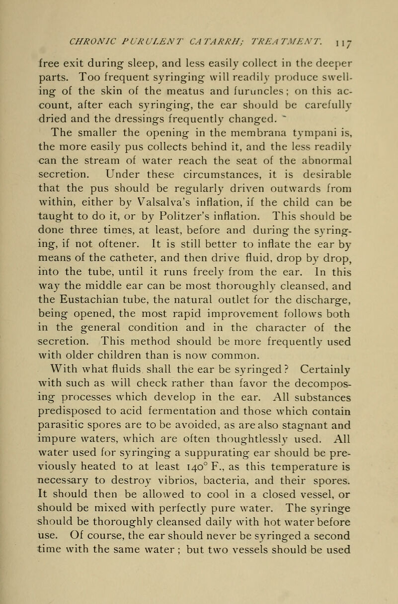 free exit during sleep, and less easily collect in the deeper parts. Too frequent syringing- will readily produce swell- ing of the skin of the meatus and furuncles ; on this ac- count, after each syringing, the ear should be carefully dried and the dressings frequently changed. * The smaller the opening in the membrana tympani is, the more easily pus collects behind it, and the less readily can the stream of water reach the seat of the abnormal secretion. Under these circumstances, it is desirable that the pus should be regularly driven outwards from within, either by Valsalva's inflation, if the child can be taught to do it, or by Politzer's inflation. This should be done three times, at least, before and during the syring- ing, if not oftener. It is still better to inflate the ear by means of the catheter, and then drive fluid, drop by drop, into the tube, until it runs freely from the ear. In this way the middle ear can be most thoroughly cleansed, and the Eustachian tube, the natural outlet for the discharge, being opened, the most rapid improvement follows both in the general condition and in the character of the secretion. This method should be more frequently used with older children than is now common. With what fluids shall the ear be syringed ? Certainly with such as will check rather than favor the decompos- ing processes which develop in the ear. All substances predisposed to acid fermentation and those which contain parasitic spores are to be avoided, as are also stagnant and impure waters, which are often thoughtlessly used. All water used for syringing a suppurating ear should be pre- viously heated to at least 1400 F., as this temperature is necessary to destroy vibrios, bacteria, and their spores. It should then be allowed to cool in a closed vessel, or should be mixed with perfectly pure water. The syringe should be thoroughly cleansed daily with hot water before use. Of course, the ear should never be syringed a second time with the same water ; but two vessels should be used